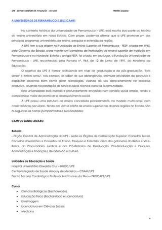 UPE - SISTEMA SERIADO DE AVALIAÇÃO – SSA 2016 TRIENIO 2013/2015
6
A UNIVERSIDADE DE PERNAMBUCO E SEUS CAMPI
No contexto histórico da Universidade de Pernambuco – UPE, está escrita boa parte da história
do ensino universitário em nosso Estado. Com prazer, podemos afirmar que a UPE promove um dos
principais programas universitários de ensino, pesquisa e extensão da região.
A UPE tem a sua origem na Fundação de Ensino Superior de Pernambuco - FESP, criada em 1965,
pelo Governo do Estado, para manter um complexo de instituições de ensino superior de tradição em
Pernambuco e no Nordeste. Extinta a antiga FESP, foi criada, em seu lugar, a Fundação Universidade de
Pernambuco - UPE, reconhecida pela Portaria nº. 964, de 12 de junho de 1991, do Ministério da
Educação.
O objetivo da UPE é formar profissionais em nível de graduação e de pós-graduação, "lato
sensu" e "stricto sensu", nos campos do saber de sua abrangência, estimular atividades de pesquisa e
capacitar docentes bem como gerar tecnologias, visando ao seu aproveitamento no processo
produtivo, atuando na prestação de serviços sócio-técnico-culturais à comunidade.
Esta Universidade está inserida e profundamente envolvida num cenário social amplo, tendo o
compromisso maior de promover o desenvolvimento social.
A UPE possui uma estrutura de ensino concebida pioneiramente, no modelo multicampi, com
características peculiares, tendo em vista a oferta de ensino superior nas diversas regiões do Estado. São
os seguintes os campi já implantados e suas Unidades:
CAMPUS SANTO AMARO
Reitoria
- Órgão Central de Administração da UPE - sedia os Órgãos de Deliberação Superior: Conselho Social,
Conselho Universitário e Conselho de Ensino, Pesquisa e Extensão, além dos gabinetes do Reitor e Vice-
Reitor, da Procuradoria Jurídica e das Pró-Reitorias de Graduação, Pós-Graduação e Pesquisa,
Administração e Finanças e de Extensão e Cultura.
Unidades de Educação e Saúde
Hospital Universitário Oswaldo Cruz – HUOC/UPE
Centro Integrado de Saúde Amaury de Medeiros – CISAM/UPE
Pronto Socorro Cardiológico Professor Luiz Tavares da Silva – PROCAPE/UPE
Cursos
 Ciências Biológicas (Bacharelado)
 Educação Física (Bacharelado e Licenciatura)
 Enfermagem
 Licenciatura em Ciências Sociais
 Medicina
 