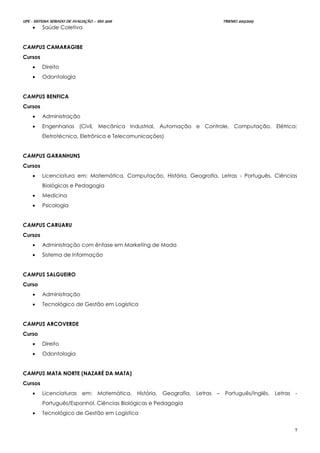 UPE - SISTEMA SERIADO DE AVALIAÇÃO – SSA 2016 TRIENIO 2013/2015
7
 Saúde Coletiva
CAMPUS CAMARAGIBE
Cursos
 Direito
 Odontologia
CAMPUS BENFICA
Cursos
 Administração
 Engenharias (Civil, Mecânica Industrial, Automação e Controle, Computação, Elétrica:
Eletrotécnica, Eletrônica e Telecomunicações)
CAMPUS GARANHUNS
Cursos
 Licenciatura em: Matemática, Computação, História, Geografia, Letras - Português, Ciências
Biológicas e Pedagogia
 Medicina
 Psicologia
CAMPUS CARUARU
Cursos
 Administração com ênfase em Marketing de Moda
 Sistema de Informação
CAMPUS SALGUEIRO
Curso
 Administração
 Tecnológico de Gestão em Logística
CAMPUS ARCOVERDE
Curso
 Direito
 Odontologia
CAMPUS MATA NORTE (NAZARÉ DA MATA)
Cursos
 Licenciaturas em: Matemática, História, Geografia, Letras – Português/Inglês, Letras -
Português/Espanhol, Ciências Biológicas e Pedagogia
 Tecnológico de Gestão em Logística
 