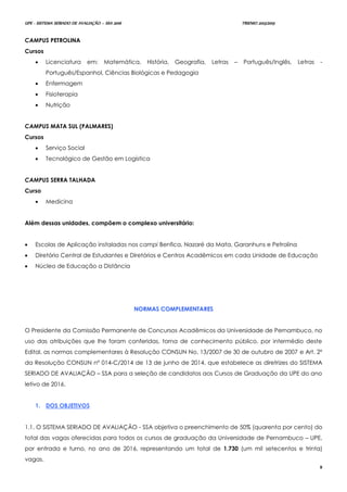 UPE - SISTEMA SERIADO DE AVALIAÇÃO – SSA 2016 TRIENIO 2013/2015
8
CAMPUS PETROLINA
Cursos
 Licenciatura em: Matemática, História, Geografia, Letras – Português/Inglês, Letras -
Português/Espanhol, Ciências Biológicas e Pedagogia
 Enfermagem
 Fisioterapia
 Nutrição
CAMPUS MATA SUL (PALMARES)
Cursos
 Serviço Social
 Tecnológico de Gestão em Logística
CAMPUS SERRA TALHADA
Curso
 Medicina
Além dessas unidades, compõem o complexo universitário:
 Escolas de Aplicação instaladas nos campi Benfica, Nazaré da Mata, Garanhuns e Petrolina
 Diretório Central de Estudantes e Diretórios e Centros Acadêmicos em cada Unidade de Educação
 Núcleo de Educação a Distância
NNOORRMMAASS CCOOMMPPLLEEMMEENNTTAARREESS
O Presidente da Comissão Permanente de Concursos Acadêmicos da Universidade de Pernambuco, no
uso das atribuições que lhe foram conferidas, torna de conhecimento público, por intermédio deste
Edital, as normas complementares à Resolução CONSUN No. 13/2007 de 30 de outubro de 2007 e Art. 2º
da Resolução CONSUN nº 014-C/2014 de 13 de junho de 2014, que estabelece as diretrizes do SISTEMA
SERIADO DE AVALIAÇÃO – SSA para a seleção de candidatos aos Cursos de Graduação da UPE do ano
letivo de 2016.
1. DOS OBJETIVOS
1.1. O SISTEMA SERIADO DE AVALIAÇÃO - SSA objetiva o preenchimento de 50% (quarenta por cento) do
total das vagas oferecidas para todos os cursos de graduação da Universidade de Pernambuco – UPE,
por entrada e turno, no ano de 2016, representando um total de 1.730 (um mil setecentos e trinta)
vagas.
 