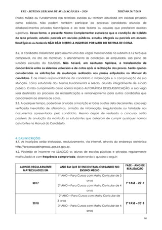 UPE - SISTEMA SERIADO DE AVALIAÇÃO SSA – 2020 TRIÊNIO 2017/2019
10
Ensino Médio ou Fundamental nas referidas escolas ou tenham estudado em escolas privadas
como bolsistas. Não podem também participar do processo candidatos oriundos de
estabelecimentos privados filantrópicos e da rede federal ou aqueles que prestaram exames
supletivos. Dessa forma, a presente Norma Complementar esclarece que a condição de bolsista
de rede privada, estudos parciais em escolas públicas, estudos integrais ou parciais em escolas
filantrópicas ou federais NÃO DÃO DIREITO A INGRESSO POR MEIO DO SISTEMA DE COTAS.
3.2. O candidato classificado para assumir uma das vagas mencionadas no subitem 3.1.2 terá que
comprovar, no ato da matrícula, o atendimento às condições ali estipuladas, sob pena de
sumária exclusão do SSA/2020. Não haverá, em nenhuma hipótese, a transferência de
concorrência entre os sistemas universais e de cotas após a realização das provas. Serão apenas
consideradas as solicitações de mudanças realizadas nos prazos estipulados no Manual do
candidato. É de inteira responsabilidade do candidato a informação e a comprovação de sua
situação, como estudante dos Ensinos Fundamental e Médio, oriundo integralmente de escola
pública. O não cumprimento dessa norma implica AUTOMÁTICA DESCLASSIFICAÇÃO, e sua vaga
será destinada ao processo de reclassificação e remanejamento para outros candidatos que
concorreram ao sistema de cotas.
3.3. A qualquer tempo, poderá ser anulada a inscrição e todos os atos dela decorrentes, caso seja
verificada inexatidão de afirmativas, omissão de informação, irregularidade ou falsidade nos
documentos apresentados pelo candidato. Mesmo depois de realizado o concurso, serão
passíveis de anulação da matrícula os estudantes que deixaram de cumprir quaisquer normas
constantes no Manual do Candidato.
4. DAS INSCRIÇÕES
4.1. As inscrições serão efetuadas, exclusivamente, via Internet, através do endereço eletrônico
http://processodeingresso.upe.pe.gov.br.
4.2. Poderão se inscrever no SSA/2020 os alunos de escolas públicas e privadas regularmente
matriculados e com frequência comprovada, observando o quadro a seguir:
ALUNOS REGULARMENTE
MATRICULADOS EM
ANO EM QUE SE ENCONTRAM CURSANDO NO
ENSINO MÉDIO
FASE - ANO DE
REALIZAÇÃO
2017
1º ANO – Para Cursos com Matriz Curricular de 3
anos
2º ANO – Para Cursos com Matriz Curricular de 4
anos
1ª FASE – 2017
2018
2º ANO – Para Cursos com Matriz Curricular de
3 anos
3º ANO – Para Cursos com Matriz Curricular de 4
anos
2ª FASE – 2018
 