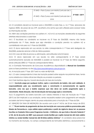 UPE - SISTEMA SERIADO DE AVALIAÇÃO SSA – 2020 TRIÊNIO 2017/2019
11
2019
3º ANO – Para Cursos com Matriz Curricular de 3
anos
4º ANO – Para Cursos com Matriz Curricular de 4
anos
3ª FASE – 2019
4.3. O candidato deverá se inscrever para o SSA/2020 a cada fase, e, na 1ª Fase, (processo de
ingresso 2020), de posse de seu CPF, escolherá uma senha que será utilizada para acessar todas
as informações do SSA.
4.4. Além das condições previstas nos subitens 4.1, 4.2 e 4.3, as inscrições obedecerão às seguintes
diretrizes relacionadas a cada fase:
4.4.1. É facultado ao candidato se inscrever na 2ª Fase do SSA/2020, mesmo não tendo
participado da 1ª Fase, desde que seja atendida a condição prevista no subitem 4.2 e
contabilizada nota zero na 1a Fase do SSA/2020;
4.4.2. O aluno reprovado em sua escola na série correspondente à 1ª Fase será desligado do
SSA/2020, podendo reiniciar o SSA do triênio posterior;
4.4.3. Em caso de falta às provas ou eliminação, será atribuída nota 0,0 (zero);
4.4.4. O aluno reprovado em sua escola na série correspondente à 2ª Fase estará
automaticamente excluído do SSA/2020 e poderá se inscrever na 2ª Fase do triênio seguinte,
sendo atribuído ZERO à 1ª Fase do correspondente triênio.
4.5. A Comissão Permanente de Concursos Acadêmicos disponibilizará o Manual do Candidato
para as fases posteriores no site http://processodeingresso.upe.pe.gov.br.
4.6. A inscrição para 1ª fase -2017 será no valor de R$ 95,00.
4.6.1. O valor correspondente à taxa de inscrição poderá sofrer reajuste nas próximas fases, tendo
como referência o índice oficial de inflação acumulado no período.
4.6.2. Sob hipótese alguma, haverá devolução de taxa de inscrição.
4.6.2.1. Inscrição paga por qualquer motivo, após o vencimento do boleto, não será validada. A
responsabilidade pelo seu recebimento após o vencimento é exclusivamente do agente
bancário, uma vez que o boleto expressa que não deve ser aceito pagamento após o
vencimento. Nesta situação, não há devolução da taxa paga após o vencimento.
4.6.3. O pagamento do boleto bancário com valores inferiores à taxa de inscrição da 1ª Fase
(2017) do SSA implicará a sua anulação, sendo necessário realizar outro pagamento em relação
ao boleto de forma integral, dentro do prazo estipulado para a inscrição da 1ª Fase do SSA.
4.7. ISENÇÃO DA TAXA DE INSCRIÇÃO: De acordo com a Lei nº 14.016, de 23 de março de 2010,
Art. 1º “Ficam isentas do pagamento de taxa de inscrição em concursos públicos promovidos pelo
Estado de Pernambuco, cujos editais sejam publicados a partir da vigência dessa Lei, as pessoas
inscritas no Cadastro Único para Programas Sociais – CADúnico, de que trata o Decreto Federal nº
6.135, de 26 de junho de 2007, que possuam renda familiar per capita mensal de até meio salário
mínimo ou renda familiar mensal de até 03 (três) salários mínimos”. O candidato deve preencher
no momento da inscrição, no campo correspondente do formulário eletrônico, exclusivamente o
 
