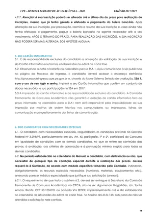 UPE - SISTEMA SERIADO DE AVALIAÇÃO SSA – 2020 TRIÊNIO 2017/2019
14
4.9.7. Atenção! A sua inscrição poderá ser alterada até o último dia do prazo para realização de
inscrições, mesmo que já tenha gerado e efetuado o pagamento do boleto bancário. Após
alteração da sua inscrição, por precaução, reemita o resumo da sua inscrição e, caso ainda não
tenha efetuado o pagamento, pague o boleto bancário no agente recebedor até o seu
vencimento. APÓS O TÉRMINO DO PRAZO, PARA REALIZAÇÃO DAS INSCRIÇÕES, A SUA INSCRIÇÃO
NÃO PODERÁ SER MAIS ALTERADA, SOB HIPÓTESE ALGUMA!
5. DO CARTÃO INFORMATIVO
5.1. É de responsabilidade exclusiva do candidato a obtenção da validação de sua inscrição e
do Cartão Informativo nas formas estabelecidas no edital de cada fase.
5.2. Observando a data constante no calendário para o SSA 1, e/ou comunicado a ser publicado
na página do Processo de Ingresso, o candidato deverá acessar o endereço eletrônico
http://processodeingresso.upe.pe.gov.br e, através do ícone Sistema Seriado de avaliação, SSA 1,
com o uso de seu login e senha, imprimir o seu Cartão Informativo que contém um conjunto de
dados necessários a sua participação no SSA em 2017.
5.3 A impressão do cartão informativo é de responsabilidade exclusiva do candidato. A Comissão
Permanente de Concursos Acadêmicos não garantirá a exibição do cartão informativo fora do
prazo informado no calendário para o SSA1 nem será responsável pela impossibilidade da sua
impressão por motivos de ordem técnica nos computadores ou impressoras, falhas de
comunicação e congestionamento das linhas de comunicação.
6. DOS CANDIDATOS COM NECESSIDADES ESPECIAIS
6.1. O candidato com necessidades especiais, resguardadas as condições previstas no Decreto
Federal Nº 3.298/99, particularmente em seu Art. 40, parágrafos 1º e 2º, participará do Concurso
em igualdade de condições com os demais candidatos, no que se refere ao conteúdo das
provas, à avaliação, aos critérios de aprovação e à pontuação mínima exigida para todos os
demais candidatos.
6.2. No período estabelecido no calendário do Manual, o candidato, com deficiência ou não, que
necessitar de qualquer tipo de condição especial durante a realização das provas, deverá
requerê-lo à Comissão, de acordo com modelo específico fornecido pela Comissão, indicando,
obrigatoriamente, os recursos especiais necessários (humanos, materiais, equipamentos etc.),
anexando parecer médico especializado que justifique sua solicitação (anexo I).
6.2.1. O requerimento de que trata o subitem 6.2. deverá ser entregue à Secretaria da Comissão
Permanente de Concursos Acadêmicos na CPCA, sita na Av. Agamenon Magalhães, s/n, Santo
Amaro, Recife, CEP 50.100-010, ou postado Via SEDEX, impreterivelmente até o dia estabelecido
no calendário de atividades do edital de cada fase, no horário das 8 às 16h, sob pena de não ser
atendida a solicitação nele contida.
 