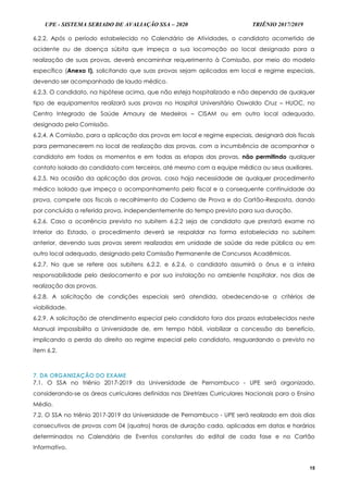 UPE - SISTEMA SERIADO DE AVALIAÇÃO SSA – 2020 TRIÊNIO 2017/2019
15
6.2.2. Após o período estabelecido no Calendário de Atividades, o candidato acometido de
acidente ou de doença súbita que impeça a sua locomoção ao local designado para a
realização de suas provas, deverá encaminhar requerimento à Comissão, por meio do modelo
específico (Anexo I), solicitando que suas provas sejam aplicadas em local e regime especiais,
devendo ser acompanhado de laudo médico.
6.2.3. O candidato, na hipótese acima, que não esteja hospitalizado e não dependa de qualquer
tipo de equipamentos realizará suas provas no Hospital Universitário Oswaldo Cruz – HUOC, no
Centro Integrado de Saúde Amaury de Medeiros – CISAM ou em outro local adequado,
designado pela Comissão.
6.2.4. A Comissão, para a aplicação das provas em local e regime especiais, designará dois fiscais
para permanecerem no local de realização das provas, com a incumbência de acompanhar o
candidato em todos os momentos e em todas as etapas das provas, não permitindo qualquer
contato isolado do candidato com terceiros, até mesmo com a equipe médica ou seus auxiliares.
6.2.5. Na ocasião da aplicação das provas, caso haja necessidade de qualquer procedimento
médico isolado que impeça o acompanhamento pelo fiscal e a consequente continuidade da
prova, compete aos fiscais o recolhimento do Caderno de Prova e do Cartão-Resposta, dando
por concluída a referida prova, independentemente do tempo previsto para sua duração.
6.2.6. Caso a ocorrência prevista no subitem 6.2.2 seja de candidato que prestará exame no
Interior do Estado, o procedimento deverá se respaldar na forma estabelecida no subitem
anterior, devendo suas provas serem realizadas em unidade de saúde da rede pública ou em
outro local adequado, designado pela Comissão Permanente de Concursos Acadêmicos.
6.2.7. No que se refere aos subitens 6.2.2. e 6.2.6, o candidato assumirá o ônus e a inteira
responsabilidade pelo deslocamento e por sua instalação no ambiente hospitalar, nos dias de
realização das provas.
6.2.8. A solicitação de condições especiais será atendida, obedecendo-se a critérios de
viabilidade.
6.2.9. A solicitação de atendimento especial pelo candidato fora dos prazos estabelecidos neste
Manual impossibilita a Universidade de, em tempo hábil, viabilizar a concessão do benefício,
implicando a perda do direito ao regime especial pelo candidato, resguardando o previsto no
item 6.2.
7. DA ORGANIZAÇÃO DO EXAME
7.1. O SSA no triênio 2017-2019 da Universidade de Pernambuco - UPE será organizado,
considerando-se as áreas curriculares definidas nas Diretrizes Curriculares Nacionais para o Ensino
Médio.
7.2. O SSA no triênio 2017-2019 da Universidade de Pernambuco - UPE será realizado em dois dias
consecutivos de provas com 04 (quatro) horas de duração cada, aplicadas em datas e horários
determinados no Calendário de Eventos constantes do edital de cada fase e no Cartão
Informativo.
 