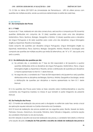UPE - SISTEMA SERIADO DE AVALIAÇÃO SSA – 2020 TRIÊNIO 2017/2019
16
7.3. O SSA no triênio 2017-2019 da Universidade de Pernambuco - UPE irá utilizar provas com
questões de múltipla escolha, sendo sua estrutura determinada no edital de cada fase.
8. DAS PROVAS
8.1. Da Composição das Provas
8.1.1. 1ª FASE
A prova da 1ª fase, realizada em dois dias consecutivos, será escrita e composta por 90 (noventa)
questões distribuídas em conjuntos de 10 (dez) questões para cada uma das disciplinas:
Matemática, Física, Química, Biologia, Geografia e História; 12 (doze) questões para a disciplina
de Língua Portuguesa e 06 (seis) questões para cada uma das disciplinas: Língua Estrangeira
(Inglês ou Espanhol), Filosofia e Sociologia.
Cada conjunto de questões por disciplina (Língua Portuguesa, Língua Estrangeira (Inglês ou
Espanhol), Matemática, Física, Química, Biologia, Geografia, História, Filosofia e Sociologia) será
composto de questões de múltipla escolha que terão 05 alternativas, de “A” a “E”, das quais uma
será a correta.
8.1.2. Da distribuição das questões por dia:
a) No primeiro dia, o candidato da 1ª fase do SSA responderá a 44 (quarenta e quatro)
questões distribuídas entre as disciplinas de Língua Portuguesa, Matemática, Física, Língua
Estrangeira (Inglês ou Espanhol) e Filosofia, sendo a distribuição de questões por disciplinas
a mesma apresentada no item 8.1.1 deste Manual.
b) No segundo dia, o candidato da 1ª fase do SSA responderá a 46 (quarenta e seis) questões
distribuídas entre as disciplinas de Biologia, Química, História, Geografia e Sociologia, sendo
a distribuição de questões por disciplinas a mesma apresentada no item 8.1.1 deste
Manual.
8.1.3 As questões das Provas para todas as fases versarão sobre matérias/disciplinas e assuntos
constantes dos Programas inseridos no Anexo III que também é parte integrante do presente
Manual.
8.2. Da Prestação das Provas
8.2.1. O horário de realização das provas será o divulgado no edital de cada fase, sendo o local
de aplicação aquele indicado no Cartão Informativo do Candidato.
8.2.2 O local de realização das provas poderá ser nos seguintes polos: Recife, Nazaré da Mata,
Palmares, Caruaru, Garanhuns, Arcoverde, Petrolina, Serra Talhada e Salgueiro, conforme opção
do candidato informada no ato da inscrição.
8.2.3 Em relação à escolha do local de realização das provas, o candidato terá direito a informar
uma opção de polo. A seleção do Polo permite a escolha da cidade de realização das provas e
 