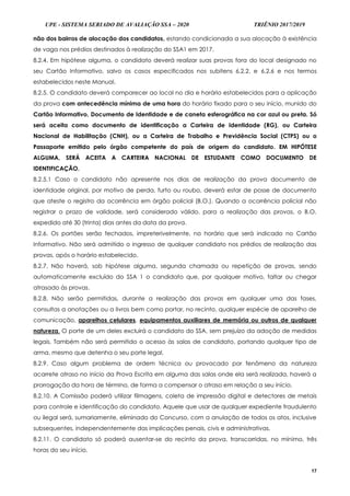 UPE - SISTEMA SERIADO DE AVALIAÇÃO SSA – 2020 TRIÊNIO 2017/2019
17
não dos bairros de alocação dos candidatos, estando condicionada a sua alocação à existência
de vaga nos prédios destinados à realização do SSA1 em 2017.
8.2.4. Em hipótese alguma, o candidato deverá realizar suas provas fora do local designado no
seu Cartão Informativo, salvo os casos especificados nos subitens 6.2.2. e 6.2.6 e nos termos
estabelecidos neste Manual.
8.2.5. O candidato deverá comparecer ao local no dia e horário estabelecidos para a aplicação
da prova com antecedência mínima de uma hora do horário fixado para o seu início, munido do
Cartão Informativo, Documento de Identidade e de caneta esferográfica na cor azul ou preta. Só
será aceita como documento de identificação a Carteira de Identidade (RG), ou Carteira
Nacional de Habilitação (CNH), ou a Carteira de Trabalho e Previdência Social (CTPS) ou o
Passaporte emitido pelo órgão competente do país de origem do candidato. EM HIPÓTESE
ALGUMA, SERÁ ACEITA A CARTEIRA NACIONAL DE ESTUDANTE COMO DOCUMENTO DE
IDENTIFICAÇÃO.
8.2.5.1 Caso o candidato não apresente nos dias de realização da prova documento de
identidade original, por motivo de perda, furto ou roubo, deverá estar de posse de documento
que ateste o registro da ocorrência em órgão policial (B.O.). Quando a ocorrência policial não
registrar o prazo de validade, será considerado válido, para a realização das provas, o B.O.
expedido até 30 (trinta) dias antes da data da prova.
8.2.6. Os portões serão fechados, impreterivelmente, no horário que será indicado no Cartão
Informativo. Não será admitido o ingresso de qualquer candidato nos prédios de realização das
provas, após o horário estabelecido.
8.2.7. Não haverá, sob hipótese alguma, segunda chamada ou repetição de provas, sendo
automaticamente excluído do SSA 1 o candidato que, por qualquer motivo, faltar ou chegar
atrasado às provas.
8.2.8. Não serão permitidas, durante a realização das provas em qualquer uma das fases,
consultas a anotações ou a livros bem como portar, no recinto, qualquer espécie de aparelho de
comunicação, aparelhos celulares, equipamentos auxiliares de memória ou outros de qualquer
natureza. O porte de um deles excluirá o candidato do SSA, sem prejuízo da adoção de medidas
legais. Também não será permitido o acesso às salas de candidato, portando qualquer tipo de
arma, mesmo que detenha o seu porte legal.
8.2.9. Caso algum problema de ordem técnica ou provocado por fenômeno da natureza
acarrete atraso no início da Prova Escrita em alguma das salas onde ela será realizada, haverá a
prorrogação da hora de término, de forma a compensar o atraso em relação a seu início.
8.2.10. A Comissão poderá utilizar filmagens, coleta de impressão digital e detectores de metais
para controle e identificação do candidato. Aquele que usar de qualquer expediente fraudulento
ou ilegal será, sumariamente, eliminado do Concurso, com a anulação de todos os atos, inclusive
subsequentes, independentemente das implicações penais, civis e administrativas.
8.2.11. O candidato só poderá ausentar-se do recinto da prova, transcorridas, no mínimo, três
horas do seu início.
 