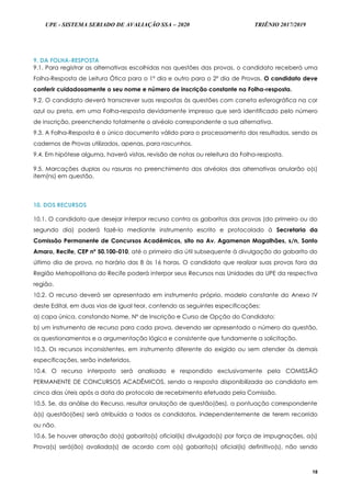 UPE - SISTEMA SERIADO DE AVALIAÇÃO SSA – 2020 TRIÊNIO 2017/2019
18
9. DA FOLHA-RESPOSTA
9.1. Para registrar as alternativas escolhidas nas questões das provas, o candidato receberá uma
Folha-Resposta de Leitura Ótica para o 1º dia e outro para o 2º dia de Provas. O candidato deve
conferir cuidadosamente o seu nome e número de inscrição constante na Folha-resposta.
9.2. O candidato deverá transcrever suas respostas às questões com caneta esferográfica na cor
azul ou preta, em uma Folha-resposta devidamente impresso que será identificado pelo número
de inscrição, preenchendo totalmente o alvéolo correspondente a sua alternativa.
9.3. A Folha-Resposta é o único documento válido para o processamento dos resultados, sendo os
cadernos de Provas utilizados, apenas, para rascunhos.
9.4. Em hipótese alguma, haverá vistas, revisão de notas ou releitura da Folha-resposta.
9.5. Marcações duplas ou rasuras no preenchimento dos alvéolos das alternativas anularão o(s)
item(ns) em questão.
10. DOS RECURSOS
10.1. O candidato que desejar interpor recurso contra os gabaritos das provas (do primeiro ou do
segundo dia) poderá fazê-lo mediante instrumento escrito e protocolado à Secretaria da
Comissão Permanente de Concursos Acadêmicos, sito na Av. Agamenon Magalhães, s/n, Santo
Amaro, Recife, CEP nº 50.100-010, até o primeiro dia útil subsequente à divulgação do gabarito do
último dia de prova, no horário das 8 às 16 horas. O candidato que realizar suas provas fora da
Região Metropolitana do Recife poderá interpor seus Recursos nas Unidades da UPE da respectiva
região.
10.2. O recurso deverá ser apresentado em instrumento próprio, modelo constante do Anexo IV
deste Edital, em duas vias de igual teor, contendo as seguintes especificações:
a) capa única, constando Nome, Nº de Inscrição e Curso de Opção do Candidato;
b) um instrumento de recurso para cada prova, devendo ser apresentado o número da questão,
os questionamentos e a argumentação lógica e consistente que fundamente a solicitação.
10.3. Os recursos inconsistentes, em instrumento diferente do exigido ou sem atender às demais
especificações, serão indeferidos.
10.4. O recurso interposto será analisado e respondido exclusivamente pela COMISSÃO
PERMANENTE DE CONCURSOS ACADÊMICOS, sendo a resposta disponibilizada ao candidato em
cinco dias úteis após a data do protocolo de recebimento efetuado pela Comissão.
10.5. Se, da análise do Recurso, resultar anulação de questão(ões), a pontuação correspondente
à(s) questão(ões) será atribuída a todos os candidatos, independentemente de terem recorrido
ou não.
10.6. Se houver alteração do(s) gabarito(s) oficial(is) divulgado(s) por força de impugnações, a(s)
Prova(s) será(ão) avaliada(s) de acordo com o(s) gabarito(s) oficial(is) definitivo(s), não sendo
 