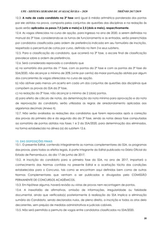 UPE - SISTEMA SERIADO DE AVALIAÇÃO SSA – 2020 TRIÊNIO 2017/2019
20
12.3. A nota de cada candidato na 3ª fase será igual à média aritmética ponderada dos pontos
por ele obtidos na prova, composta pelos conjuntos de questões das disciplinas e na redação às
quais serão aplicados os pesos 7,5 (sete e meio) e 2,5 (dois e meio), respectivamente.
12.4. As vagas oferecidas no curso de opção, para ingresso no ano de 2020, a serem definidas no
manual da 3ª fase, considerando-se os turnos de funcionamento e as entradas, serão preenchidas
por candidatos classificados pela ordem de preferência indicada em seu formulário de inscrição,
respeitado o percentual de cotas por curso, definido no item 3 e seus subitens.
12.5. Para a classificação do candidato, que ocorrerá na 3ª fase, o escore final de classificação
prevalece sobre a ordem de preferência.
12.6. Será considerado reprovado o candidato que
a) no somatório dos pontos da 1ª fase, com os pontos da 2ª fase e com os pontos da 3ª fase do
SSA/2020, não alcançar o mínimo de 20% (vinte por cento) da maior pontuação obtida por algum
dos concorrentes às vagas oferecidas no curso de opção.
b) não obtiver pelo menos um acerto em cada um dos conjuntos de questões das disciplinas que
compõem as provas do SSA da 3ª fase.
c) na redação da 3ª fase, não alcançar o mínimo de 2 (dois) pontos.
d) para efeito de cálculo de notas, da determinação da nota mínima para aprovação e da nota
de reprovação do candidato, serão utilizadas as regras de arredondamento aplicadas aos
algarismos decimais (Anexo II).
12.7. Não serão avaliadas as redações dos candidatos que forem reprovados após a correção
das provas do primeiro dia e do segundo dia da 3ª fase, sendo as notas dessa fase computadas
ao somatório de pontos obtidos nas fases 1 e 2 do SSA/2020, para determinação dos eliminados,
na forma estabelecida na alínea (a) do subitem 12.6.
13. DAS DISPOSIÇÕES FINAIS
13.1. O presente Edital, contendo integralmente as normas complementares do SSA, os programas
das provas, para todos os efeitos legais, é parte integrante do Edital publicado no Diário Oficial do
Estado de Pernambuco, do dia 17 de junho de 2017.
13.2. A inscrição do candidato para a primeira fase do SSA, no ano de 2017, importará o
conhecimento das Normas contidas no presente Edital e a aceitação tácita das condições
estabelecidas para o Concurso, tais como se encontram aqui definidas bem como de outras
Normas Complementares que venham a ser publicadas e divulgadas pela COMISSÃO
PERMANENTE DE CONCURSOS ACADÊMICOS.
13.3. Em hipótese alguma, haverá revisão ou vistas de provas nem recontagem de pontos.
13.4. A inexatidão de afirmativas, omissão de informações, irregularidade ou falsidade
documental, ainda que verificada(s) posteriormente à realização do SSA implica a eliminação
sumária do Candidato, sendo declarados nulos, de pleno direito, a inscrição e todos os atos dela
decorrentes, sem prejuízo de medidas administrativas e judiciais cabíveis.
13.5. Não será permitida a permuta de vagas entre candidatos classificados no SSA/2020.
 