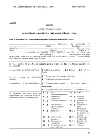 UPE - SISTEMA SERIADO DE AVALIAÇÃO SSA – 2020 TRIÊNIO 2017/2019
22
ANEXOS
ANEXO I
MODELO DE REQUERIMENTO
SOLICITAÇÃO DE REGIME ESPECIAL PARA A REALIZAÇÃO DAS PROVAS
Ilmo. Sr. Presidente da Comissão Permanente de Concursos Acadêmicos da UPE
____________________________________________________________________________________________________________,, DDooccuummeennttoo ddee IIddeennttiiddaaddee NNºº
______________________________________,, ÓÓrrggããoo EExxppeeddiiddoorr______________________,,
rreessiiddeennttee________________________________________________________________________________________________________________________________________,, NNºº________________________,,
BBaaiirrrroo ______________________________________________________________________________,, CCiiddaaddee ____________________________________________,, TTeelleeffoonnee NNºº
____________________________________,, iinnssccrriittoo((aa)) nnoo SSSSAA//22001188,, ttrriiêênniioo 22001155//22001177 ddaa UUPPEE,, nnoo CCuurrssoo ddee
______________________________________________________________________,, ssoobb iinnssccrriiççããoo nnoo ____________________________________ vveemm rreeqquueerreerr qquuee ssuuaass
pprroovvaass sseejjaamm rreeaalliizzaaddaass eemm rreeggiimmee eessppeecciiaall,, ccoonnffoorrmmee oo eessttaabbeelleecciiddoo nnoo iitteemm 77.. ddoo MMaannuuaall ddoo
CCaannddiiddaattoo,, nnaa ffoorrmmaa aa sseegguuiirr eessppeecciiffiiccaaddaa::
Se você precisa de atendimento especial para a realização das suas Provas, assinale sua
necessidade.
Se for portador de Deficiência Visual. 1. ( ) Prova Ampliada 2. ( ) Ledor 3. ( ) Prova
Braille
Se for portador de Deficiência
Auditiva.
1. ( ) Intérprete de linguagem de sinais
2. ( ) Não necessito de Intérprete
Se for portador de Deficiência Física. 1. ( ) Sala em andar térreo 2. ( ) Mobiliário Especial
Especifique: ____________________________________________
3. ( ) Auxiliar para preenchimento do Cartão-Resposta
Se necessitar de outros tipos de
atendimento em condições especiais,
assinale ao lado a sua necessidade.
1. ( ) Pós-
operatório/Acidente
2. ( ) TDAH
3. ( ) Dislexia e/ou
Discalculia
4. ( ) Paralisia
Cerebral
5. ( ) Síndrome de Down 6. ( ) Síndrome do
pânico
7. ( ) Transtorno do
Espectro Autista
(Autismo)
8. ( ) Narcolepsia
com
cartalepsia
9. ( ) Daltonismo 10. ( ) Problemas de
Coordenação
Motora
11. ( ) Síndrome de
Asperger
12. ( ) Síndrome de
Praders Willi
13. ( ) Osteogênese
imperfeita
14. ( ) Síndrome de
Friedreich
15. ( ) Transtorno misto de
personalidade
16. ( ) Linfoma
 
