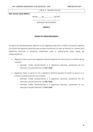 UPE - SISTEMA SERIADO DE AVALIAÇÃO SSA – 2020 TRIÊNIO 2017/2019
23
17. (...) Distrofia macular
Obs: Anexar Laudo Médico.
RReecciiffee,, ________ ddee ________________________ ddee 22001177..
____________________________________________________________________
AAssssiinnaattuurraa ddoo CCaannddiiddaattoo
ANEXO II
REGRAS DE ARREDONDAMENTO
As regras de arredondamento aplicam-se aos algarismos decimais, situados na posição seguinte
ao número de algarismos decimais que se queira transformar, ou seja, se tivermos um número de 3
algarismos decimais e quisermos arredondar para 2, aplicar-se-ão essas regras de
arredondamento:
 Algarismo menor que 5: Se o algarismo decimal seguinte for menor que 5, o anterior não se
modifica.
o Exemplo: 12,652. Arredondando a 2 algarismos decimais, deveremos ter em
atenção o terceiro decimal: 12,652= 12,65.
 Algarismo maior ou igual a 5: Se o algarismo decimal seguinte for maior ou igual a 5, o
anterior incrementa-se em uma unidade.
o Exemplo: 12,658. Arredondando a 2 algarismos decimais, deveremos ter em
atenção o terceiro decimal: 12,658= 12,66.
o Exemplo: 12,865. Arredondando a 2 algarismos decimais, deveremos ter em
atenção o terceiro decimal: 12,865= 12,87.
 