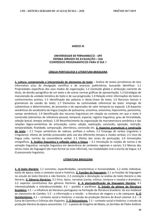 UPE - SISTEMA SERIADO DE AVALIAÇÃO SSA – 2020 TRIÊNIO 2017/2019
24
ANEXO III
UNIVERSIDADE DE PERNAMBUCO - UPE
SISTEMA SERIADO DE AVALIAÇÃO – SSA
CONTEÚDOS PROGRAMÁTICOS PARA O SSA 1
LÍNGUA PORTUGUESA E LITERATURA BRASILEIRA
1. Leitura, compreensão e interpretação de elementos do texto – Análise de textos jornalísticos de teor
informativo e/ou de divulgação científica e de anúncios publicitários, buscando identificar: 1.1
Propriedades específicas dos seus modos de organização; 1.2 Conteúdo global e atribuição coerente de
título, de divisão paragráfica de um texto e de outras normas gráficas de apresentação; 1.3 Estratégias de
manutenção da unidade temática do texto e de sua progressão; 1.4 Relação entre informações do texto e
conhecimentos prévios; 1.5 Identificação das palavras e ideias-chave do texto; 1.6 Recursos lexicais e
gramaticais da coesão do texto; 1.7 Elementos da continuidade referencial do texto: emprego de
substantivos e determinantes, de pronomes e de expressões de valor temporal ou espacial; 1.8 Aspectos
semânticos do vocabulário da língua (noções de polissemia, sinonímia, antonímia, hiperonímia, partonímia,
campo semântico); 1.9 Identificação dos recursos linguísticos em relação ao contexto em que o texto é
construído (elementos de referência pessoal, temporal, espacial, registro linguístico, grau de formalidade,
seleção lexical, tempos verbais); 1.10 Reconhecimento da organização da macroestrutura semântica e das
relações lógico-semânticas de articulação, como: adição, explicação, conclusão, oposição, restrição,
temporalidade, finalidade, comparação, alternância, concessão etc. 2. Aspectos gramaticais e construção
do texto – 2.1 Traços semânticos de radicais, prefixos e sufixos; 2.2 Emprego de verbos (regulares e
irregulares): efeitos de sentido provocados pelo uso dos diferentes tempos e modos verbais; 2.2 Usos da
língua culta: normas da concordância verbal; 2.3 Efeitos dos sinais de pontuação; 2.4 Convenções
ortográficas. 3. Análise linguística e reflexão sobre a língua – 3.1 Introdução às noções de norma e de
variação linguística: variação linguística em decorrência de contextos regionais e sociais; 3.2 Marcas dos
vários níveis de linguagem (do mais formal ao mais informal), nas modalidades oral e escrita da língua; 3.3
O preconceito linguístico.
LITERATURA BRASILEIRA
1. O texto literário: 1.1 conceitos; especificidades, características e funcionalidade. 1.2 estilo individual,
estilo de época, texto e contexto social e histórico. 2. Funções da linguagem: 2.1 as funções da linguagem
no estudo do texto literário e não literário. 2.2 conotação e denotação na análise de texto literário e não
literário; 3. Gêneros literários: 3.1 lírico, épico, narrativo (conto, crônica, romance e novela) e dramático;
3.2 aspectos constitutivos dos gêneros literários. 4. A plurissignificação da linguagem literária: 4.1
intertextualidade e Interdiscursividade; 4.2 – paródia e paráfrase. 5. Estudo da gênese da literatura
brasileira: 5.1 – a influência da literatura portuguesa na formação da literatura brasileira: da era medieval
ao classicismo de Camões. 5.2 - a informação e a missão - a literatura de viagens e a de catequese. 6. O
Quinhentismo. 6.1 – contexto social e histórico: o estudo da produção literária do Brasil colonial. 6.2 – A
Carta de Caminha e Crônicas dos Viajantes. 7. O Seiscentismo. 7.1 – contexto social e histórico: o estudo da
produção literária da época seiscentista. 7.2 - a poesia de Gregório de Matos, os Sermões de Padre Antônio
 
