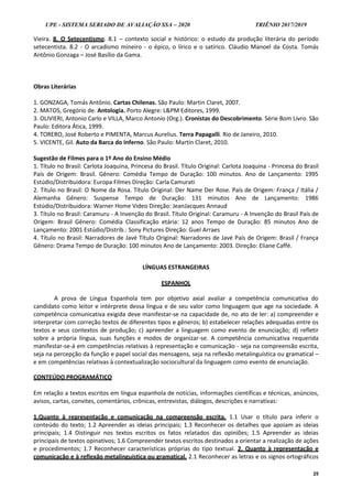UPE - SISTEMA SERIADO DE AVALIAÇÃO SSA – 2020 TRIÊNIO 2017/2019
25
Vieira. 8. O Setecentismo. 8.1 – contexto social e histórico: o estudo da produção literária do período
setecentista. 8.2 - O arcadismo mineiro - o épico, o lírico e o satírico. Cláudio Manoel da Costa. Tomás
Antônio Gonzaga – José Basílio da Gama.
Obras Literárias
1. GONZAGA, Tomás Antônio. Cartas Chilenas. São Paulo: Martin Claret, 2007.
2. MATOS, Gregório de. Antologia. Porto Alegre: L&PM Editores, 1999.
3. OLIVIERI, Antonio Carlo e VILLA, Marco Antonio (Org.). Cronistas do Descobrimento. Série Bom Livro. São
Paulo: Editora Ática, 1999.
4. TORERO, José Roberto e PIMENTA, Marcus Aurelius. Terra Papagalli. Rio de Janeiro, 2010.
5. VICENTE, Gil. Auto da Barca do Inferno. São Paulo: Martin Claret, 2010.
Sugestão de Filmes para o 1º Ano do Ensino Médio
1. Título no Brasil: Carlota Joaquina, Princesa do Brasil. Título Original: Carlota Joaquina - Princesa do Brasil
País de Origem: Brasil. Gênero: Comédia Tempo de Duração: 100 minutos. Ano de Lançamento: 1995
Estúdio/Distribuidora: Europa Filmes Direção: Carla Camurati
2. Título no Brasil: O Nome da Rosa. Título Original: Der Name Der Rose. País de Origem: França / Itália /
Alemanha Gênero: Suspense Tempo de Duração: 131 minutos Ano de Lançamento: 1986
Estúdio/Distribuidora: Warner Home Video Direção: JeanJacques Annaud
3. Título no Brasil: Caramuru - A Invenção do Brasil. Título Original: Caramuru - A Invenção do Brasil País de
Origem: Brasil Gênero: Comédia Classificação etária: 12 anos Tempo de Duração: 85 minutos Ano de
Lançamento: 2001 Estúdio/Distrib.: Sony Pictures Direção: Guel Arraes
4. Título no Brasil: Narradores de Javé Título Original: Narradores de Javé País de Origem: Brasil / França
Gênero: Drama Tempo de Duração: 100 minutos Ano de Lançamento: 2003. Direção: Eliane Caffé.
LÍNGUAS ESTRANGEIRAS
ESPANHOL
A prova de Língua Espanhola tem por objetivo axial avaliar a competência comunicativa do
candidato como leitor e intérprete dessa língua e de seu valor como linguagem que age na sociedade. A
competência comunicativa exigida deve manifestar-se na capacidade de, no ato de ler: a) compreender e
interpretar com correção textos de diferentes tipos e gêneros; b) estabelecer relações adequadas entre os
textos e seus contextos de produção; c) apreender a linguagem como evento de enunciação; d) refletir
sobre a própria língua, suas funções e modos de organizar-se. A competência comunicativa requerida
manifestar-se-á em competências relativas à representação e comunicação - seja na compreensão escrita,
seja na percepção da função e papel social das mensagens, seja na reflexão metalinguística ou gramatical –
e em competências relativas à contextualização sociocultural da linguagem como evento de enunciação.
CONTEÚDO PROGRAMÁTICO
Em relação a textos escritos em língua espanhola de notícias, informações científicas e técnicas, anúncios,
avisos, cartas, convites, comentários, crônicas, entrevistas, diálogos, descrições e narrativas:
1.Quanto à representação e comunicação na compreensão escrita. 1.1 Usar o título para inferir o
conteúdo do texto; 1.2 Apreender as ideias principais; 1.3 Reconhecer os detalhes que apoiam as ideias
principais; 1.4 Distinguir nos textos escritos os fatos relatados das opiniões; 1.5 Apreender as ideias
principais de textos opinativos; 1.6 Compreender textos escritos destinados a orientar a realização de ações
e procedimentos; 1.7 Reconhecer características próprias do tipo textual. 2. Quanto à representação e
comunicação e à reflexão metalinguística ou gramatical. 2.1 Reconhecer as letras e os signos ortográficos
 
