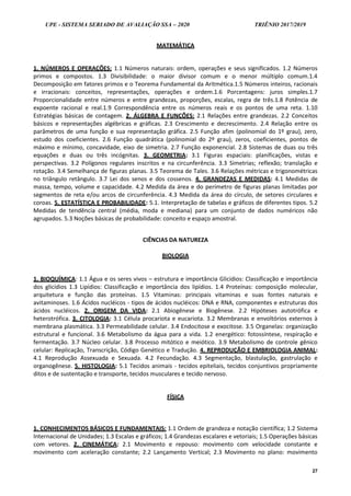 UPE - SISTEMA SERIADO DE AVALIAÇÃO SSA – 2020 TRIÊNIO 2017/2019
27
MATEMÁTICA
1. NÚMEROS E OPERAÇÕES: 1.1 Números naturais: ordem, operações e seus significados. 1.2 Números
primos e compostos. 1.3 Divisibilidade: o maior divisor comum e o menor múltiplo comum.1.4
Decomposição em fatores primos e o Teorema Fundamental da Aritmética.1.5 Números inteiros, racionais
e irracionais: conceitos, representações, operações e ordem.1.6 Porcentagens: juros simples.1.7
Proporcionalidade entre números e entre grandezas, proporções, escalas, regra de três.1.8 Potência de
expoente racional e real.1.9 Correspondência entre os números reais e os pontos de uma reta. 1.10
Estratégias básicas de contagem. 2. ÁLGEBRA E FUNÇÕES: 2.1 Relações entre grandezas. 2.2 Conceitos
básicos e representações algébricas e gráficas. 2.3 Crescimento e decrescimento. 2.4 Relação entre os
parâmetros de uma função e sua representação gráfica. 2.5 Função afim (polinomial do 1º grau), zero,
estudo dos coeficientes. 2.6 Função quadrática (polinomial do 2º grau), zeros, coeficientes, pontos de
máximo e mínimo, concavidade, eixo de simetria. 2.7 Função exponencial. 2.8 Sistemas de duas ou três
equações e duas ou três incógnitas. 3. GEOMETRIA: 3.1 Figuras espaciais: planificações, vistas e
perspectivas. 3.2 Polígonos regulares inscritos e na circunferência. 3.3 Simetrias; reflexão; translação e
rotação. 3.4 Semelhança de figuras planas. 3.5 Teorema de Tales. 3.6 Relações métricas e trigonométricas
no triângulo retângulo. 3.7 Lei dos senos e dos cossenos. 4. GRANDEZAS E MEDIDAS: 4.1 Medidas de
massa, tempo, volume e capacidade. 4.2 Medida da área e do perímetro de figuras planas limitadas por
segmentos de reta e/ou arcos de circunferência. 4.3 Medida da área do círculo, de setores circulares e
coroas. 5. ESTATÍSTICA E PROBABILIDADE: 5.1. Interpretação de tabelas e gráficos de diferentes tipos. 5.2
Medidas de tendência central (média, moda e mediana) para um conjunto de dados numéricos não
agrupados. 5.3 Noções básicas de probabilidade: conceito e espaço amostral.
CIÊNCIAS DA NATUREZA
BIOLOGIA
1. BIOQUÍMICA: 1.1 Água e os seres vivos – estrutura e importância Glicídios: Classificação e importância
dos glicídios 1.3 Lipídios: Classificação e importância dos lipídios. 1.4 Proteínas: composição molecular,
arquitetura e função das proteínas. 1.5 Vitaminas: principais vitaminas e suas fontes naturais e
avitaminoses. 1.6 Ácidos nucléicos - tipos de ácidos nucléicos: DNA e RNA, componentes e estruturas dos
ácidos nucléicos. 2. ORIGEM DA VIDA: 2.1 Abiogênese e Biogênese. 2.2 Hipóteses autotrófica e
heterotrófica. 3. CITOLOGIA: 3.1 Célula procariota e eucariota. 3.2 Membranas e envoltórios externos à
membrana plasmática. 3.3 Permeabilidade celular. 3.4 Endocitose e exocitose. 3.5 Organelas: organização
estrutural e funcional. 3.6 Metabolismo da água para a vida. 1.2 energético: fotossíntese, respiração e
fermentação. 3.7 Núcleo celular. 3.8 Processo mitótico e meiótico. 3.9 Metabolismo de controle gênico
celular: Replicação, Transcrição, Código Genético e Tradução. 4. REPRODUÇÃO E EMBRIOLOGIA ANIMAL:
4.1 Reprodução Assexuada e Sexuada. 4.2 Fecundação. 4.3 Segmentação, blastulação, gastrulação e
organogênese. 5. HISTOLOGIA: 5.1 Tecidos animais - tecidos epiteliais, tecidos conjuntivos propriamente
ditos e de sustentação e transporte, tecidos musculares e tecido nervoso.
FÍSICA
1. CONHECIMENTOS BÁSICOS E FUNDAMENTAIS: 1.1 Ordem de grandeza e notação científica; 1.2 Sistema
Internacional de Unidades; 1.3 Escalas e gráficos; 1.4 Grandezas escalares e vetoriais; 1.5 Operações básicas
com vetores. 2. CINEMÁTICA: 2.1 Movimento e repouso: movimento com velocidade constante e
movimento com aceleração constante; 2.2 Lançamento Vertical; 2.3 Movimento no plano: movimento
 