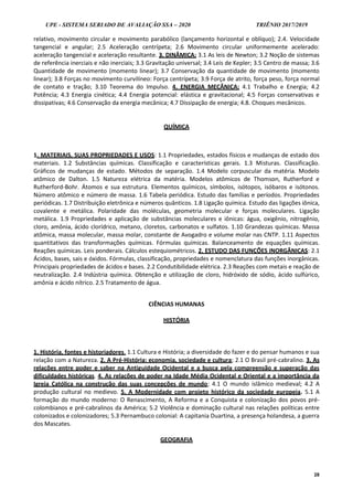 UPE - SISTEMA SERIADO DE AVALIAÇÃO SSA – 2020 TRIÊNIO 2017/2019
28
relativo, movimento circular e movimento parabólico (lançamento horizontal e oblíquo); 2.4. Velocidade
tangencial e angular; 2.5 Aceleração centrípeta; 2.6 Movimento circular uniformemente acelerado:
aceleração tangencial e aceleração resultante. 3. DINÂMICA: 3.1 As leis de Newton; 3.2 Noção de sistemas
de referência inerciais e não inerciais; 3.3 Gravitação universal; 3.4 Leis de Kepler; 3.5 Centro de massa; 3.6
Quantidade de movimento (momento linear); 3.7 Conservação da quantidade de movimento (momento
linear); 3.8 Forças no movimento curvilíneo: Força centrípeta; 3.9 Força de atrito, força peso, força normal
de contato e tração; 3.10 Teorema do Impulso. 4. ENERGIA MECÂNICA: 4.1 Trabalho e Energia; 4.2
Potência; 4.3 Energia cinética; 4.4 Energia potencial: elástica e gravitacional; 4.5 Forças conservativas e
dissipativas; 4.6 Conservação da energia mecânica; 4.7 Dissipação de energia; 4.8. Choques mecânicos.
QUÍMICA
1. MATERIAIS, SUAS PROPRIEDADES E USOS: 1.1 Propriedades, estados físicos e mudanças de estado dos
materiais. 1.2 Substâncias químicas. Classificação e características gerais. 1.3 Misturas. Classificação.
Gráficos de mudanças de estado. Métodos de separação. 1.4 Modelo corpuscular da matéria. Modelo
atômico de Dalton. 1.5 Natureza elétrica da matéria. Modelos atômicos de Thomson, Rutherford e
Rutherford-Bohr. Átomos e sua estrutura. Elementos químicos, símbolos, isótopos, isóbaros e isótonos.
Número atômico e número de massa. 1.6 Tabela periódica. Estudo das famílias e períodos. Propriedades
periódicas. 1.7 Distribuição eletrônica e números quânticos. 1.8 Ligação química. Estudo das ligações iônica,
covalente e metálica. Polaridade das moléculas, geometria molecular e forças moleculares. Ligação
metálica. 1.9 Propriedades e aplicação de substâncias moleculares e iônicas: água, oxigênio, nitrogênio,
cloro, amônia, ácido clorídrico, metano, cloretos, carbonatos e sulfatos. 1.10 Grandezas químicas. Massa
atômica, massa molecular, massa molar, constante de Avogadro e volume molar nas CNTP. 1.11 Aspectos
quantitativos das transformações químicas. Fórmulas químicas. Balanceamento de equações químicas.
Reações químicas. Leis ponderais. Cálculos estequiométricos. 2. ESTUDO DAS FUNÇÕES INORGÂNICAS: 2.1
Ácidos, bases, sais e óxidos. Fórmulas, classificação, propriedades e nomenclatura das funções inorgânicas.
Principais propriedades de ácidos e bases. 2.2 Condutibilidade elétrica. 2.3 Reações com metais e reação de
neutralização. 2.4 Indústria química. Obtenção e utilização de cloro, hidróxido de sódio, ácido sulfúrico,
amônia e ácido nítrico. 2.5 Tratamento de água.
CIÊNCIAS HUMANAS
HISTÓRIA
1. História, fontes e historiadores. 1.1 Cultura e História; a diversidade do fazer e do pensar humanos e sua
relação com a Natureza. 2. A Pré-História: economia, sociedade e cultura; 2.1 O Brasil pré-cabralino. 3. As
relações entre poder e saber na Antiguidade Ocidental e a busca pela compreensão e superação das
dificuldades históricas. 4. As relações de poder na Idade Média Ocidental e Oriental e a importância da
Igreja Católica na construção das suas concepções de mundo; 4.1 O mundo islâmico medieval; 4.2 A
produção cultural no medievo. 5. A Modernidade com projeto histórico da sociedade europeia. 5.1 A
formação do mundo moderno: O Renascimento, A Reforma e a Conquista e colonização dos povos pré-
colombianos e pré-cabralinos da América; 5.2 Violência e dominação cultural nas relações políticas entre
colonizados e colonizadores; 5.3 Pernambuco colonial: A capitania Duartina, a presença holandesa, a guerra
dos Mascates.
GEOGRAFIA
 