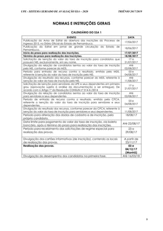 UPE - SISTEMA SERIADO DE AVALIAÇÃO SSA – 2020 TRIÊNIO 2017/2019
3
NORMAS E INSTRUÇÕES GERAIS
CALENDÁRIO DO SSA 1
EVENTO DATA
Publicação do Aviso de Edital da abertura das inscrições do Processo de
Ingresso 2015, no Diário Oficial do Estado de Pernambuco.
17/06/2017
Publicação do Edital em jornal de grande circulação do Estado de
Pernambuco.
18/06/2017
Início do prazo para realização das inscrições. 17/07/2017
Término do prazo para realização das inscrições. 18/08/2017
Solicitação de isenção do valor da taxa de inscrição para candidatos que
possuem NIS, exclusivamente, em seu nome.
17 a
21/07/2017
Divulgação da relação de candidatos isentos ao valor da taxa de inscrição
pelo NIS, conforme parecer do MDS.
Até
02/08/2017
Período para entrada de recurso contra o resultado, emitido pelo MDS,
referente à isenção do valor da taxa de inscrição pelo NIS.
03 e
04/08/2017
Divulgação do resultado dos recursos, conforme parecer do MDS, referente à
isenção do valor da taxa de inscrição pelo NIS.
Até
11/08/2017
Solicitação de isenção para servidores da UPE e seus dependentes em primeiro
grau (aprovação sujeita à análise da documentação a ser entregue). De
acordo com o Artigo 1º da Resolução CONSUN nº 014-A /2014
17 a
21/07/2017
Divulgação da relação de candidatos isentos ao valor da taxa de inscrição
para servidores e seus dependentes
Até
02/08/2017
Período de entrada de recurso contra o resultado, emitido pela CPCA,
referente a isenção do valor da taxa de inscrição para servidores e seus
dependentes.
03 e
04/08/2017
Divulgação do resultado dos recursos, conforme parecer da CPCA, referente à
isenção do valor da taxa de inscrição para servidores e seus dependentes.
Até
11/08/2017
Período para alteração dos dados de cadastro e de inscrição, pelo
próprio candidato.
18/08/17
Data limite para pagamento do valor da taxa de inscrição, via boleto
bancário, após o término do prazo para realização das inscrições.
Até 22/08/17
Período para recebimento das solicitações de regime especial para
realização das provas.
23 a
29/08/17
Divulgação dos cartões informativos (de inscrição), contendo os locais
de realização das provas.
A partir de
23/11/17
Realização das provas. 03 e
04/12/17
(Manhã)
Divulgação do desempenho dos candidatos na primeira fase. Até 16/03/18
 