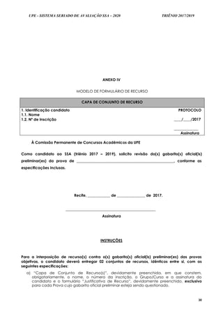 UPE - SISTEMA SERIADO DE AVALIAÇÃO SSA – 2020 TRIÊNIO 2017/2019
30
ANEXO IV
MODELO DE FORMULÁRIO DE RECURSO
CAPA DE CONJUNTO DE RECURSO
1. Identificação candidato
1.1. Nome
PROTOCOLO
____/____/2017
_____________
Assinatura
1.2. Nº de Inscrição
À Comissão Permanente de Concursos Acadêmicos da UPE
Como candidato ao SSA (triênio 2017 – 2019), solicito revisão do(s) gabarito(s) oficial(is)
preliminar(es) da prova de ____________________________________________________, conforme as
especificações inclusas.
Recife, ____________ de _______________ de 2017.
________________________________________________
Assinatura
INSTRUÇÕES
Para a interposição de recurso(s) contra o(s) gabarito(s) oficial(is) preliminar(es) das provas
objetivas, o candidato deverá entregar 02 conjuntos de recursos, idênticos entre si, com as
seguintes especificações:
a) “Capa de Conjunto de Recurso(s)”, devidamente preenchida, em que constem,
obrigatoriamente, o nome, o número da inscrição, o Grupo/Curso e a assinatura do
candidato e o formulário “Justificativa de Recurso”, devidamente preenchido, exclusivo
para cada Prova cujo gabarito oficial preliminar esteja sendo questionado.
 