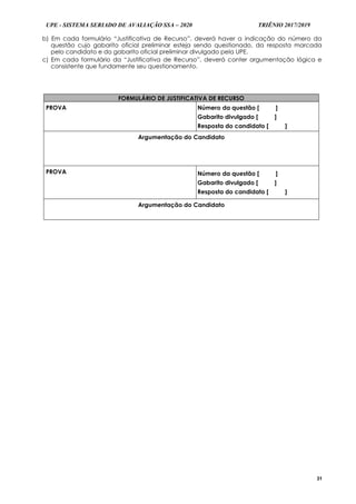 UPE - SISTEMA SERIADO DE AVALIAÇÃO SSA – 2020 TRIÊNIO 2017/2019
31
b) Em cada formulário “Justificativa de Recurso”, deverá haver a indicação do número da
questão cujo gabarito oficial preliminar esteja sendo questionado, da resposta marcada
pelo candidato e do gabarito oficial preliminar divulgado pela UPE.
c) Em cada formulário da “Justificativa de Recurso”, deverá conter argumentação lógica e
consistente que fundamente seu questionamento.
FORMULÁRIO DE JUSTIFICATIVA DE RECURSO
PROVA Número da questão [ ]
Gabarito divulgado [ ]
Resposta do candidato [ ]
Argumentação do Candidato
PROVA Número da questão [ ]
Gabarito divulgado [ ]
Resposta do candidato [ ]
Argumentação do Candidato
 