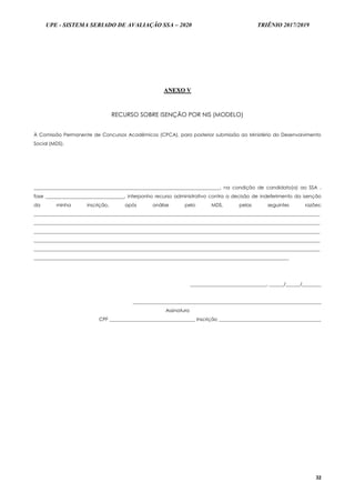 UPE - SISTEMA SERIADO DE AVALIAÇÃO SSA – 2020 TRIÊNIO 2017/2019
32
AANNEEXXOO VV
RECURSO SOBRE ISENÇÃO POR NIS (MODELO)
À Comissão Permanente de Concursos Acadêmicos (CPCA), para posterior submissão ao Ministério do Desenvolvimento
Social (MDS).
______________________________________________________________________________, na condição de candidato(a) ao SSA ,
fase _________________________________, interponho recurso administrativo contra a decisão de indeferimento da isenção
da minha inscrição, após análise pelo MDS, pelas seguintes razões:
________________________________________________________________________________________________________________________
________________________________________________________________________________________________________________________
________________________________________________________________________________________________________________________
________________________________________________________________________________________________________________________
________________________________________________________________________________________________________________________
___________________________________________________________________________________________________________
________________________________, ______/______/________
_______________________________________________________________________________
Assinatura
CPF ____________________________________ Inscrição ___________________________________________
 