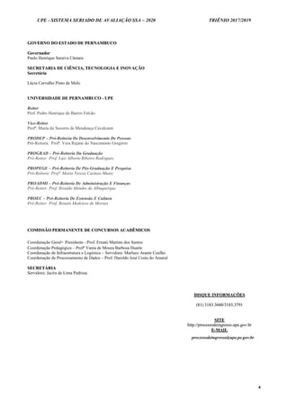 UPE - SISTEMA SERIADO DE AVALIAÇÃO SSA – 2020 TRIÊNIO 2017/2019
4
GGOOVVEERRNNOO DDOO EESSTTAADDOO DDEE PPEERRNNAAMMBBUUCCOO
GGoovveerrnnaaddoorr
Paulo Henrique Saraiva Câmara
SSEECCRREETTAARRIIAA DDEE CCIIÊÊNNCCIIAA,, TTEECCNNOOLLOOGGIIAA EE IINNOOVVAAÇÇÃÃOO
SSeeccrreettáárriiaa
Lúcia Carvalho Pinto de Melo
UUNNIIVVEERRSSIIDDAADDEE DDEE PPEERRNNAAMMBBUUCCOO -- UUPPEE
Reitor
Prof. Pedro Henrique de Barros Falcão
Vice-Reitor
Profª. Maria do Socorro de Mendonça Cavalcanti
PRODEP – Pró-Reitoria De Desenvolvimento De Pessoas
Pró-Reitora: Profª. Vera Rejane do Nascimento Gregório
PROGRAD – Pró-Reitoria Da Graduação
Pró-Reitor: Prof. Luiz Alberto Ribeiro Rodrigues.
PROPEGE – Pró-Reitoria De Pós-Graduação E Pesquisa
Pró-Reitora: Profª. Maria Tereza Cartaxo Muniz
PROADMI – Pró-Reitoria De Administração E Finanças
Pró-Reitor: Prof. Rivaldo Mendes de Albuquerque
PROEC – Pró-Reitoria De Extensão E Cultura
Pró-Reitor: Prof. Renato Medeiros de Moraes
CCOOMMIISSSSÃÃOO PPEERRMMAANNEENNTTEE DDEE CCOONNCCUURRSSOOSS AACCAADDÊÊMMIICCOOSS
Coordenação Geral- Presidente - Prof. Ernani Martins dos Santos
Coordenação Pedagógica – Profª Vania de Moura Barbosa Duarte
Coordenação de Infraestrutura e Logística – Servidora: Marluce Arante Coelho
Coordenação de Processamento de Dados – Prof. Haroldo José Costa do Amaral
SSEECCRREETTÁÁRRIIAA
Servidora: Jacira de Lima Pedrosa
DDIISSQQUUEE IINNFFOORRMMAAÇÇÕÕEESS
((8811)) 33118833..33666600//33118833..33779911
SSIITTEE
hhttttpp::////pprroocceessssooddeeiinnggrreessssoo..uuppee..ggoovv..bbrr
EE--MMAAIILL
processodeingresso@upe.pe.gov.br
 