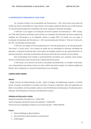 UPE - SISTEMA SERIADO DE AVALIAÇÃO SSA – 2020 TRIÊNIO 2017/2019
6
A UNIVERSIDADE DE PERNAMBUCO E SEUS CAMPI
No contexto histórico da Universidade de Pernambuco – UPE, está escrita boa parte da
história do ensino universitário em nosso Estado. Com prazer, podemos afirmar que a UPE promove
um dos principais programas universitários de ensino, pesquisa e extensão da região.
A UPE tem a sua origem na Fundação de Ensino Superior de Pernambuco - FESP, criada,
em 1965, pelo Governo do Estado, para manter um complexo de instituições de ensino superior de
tradição em Pernambuco e no Nordeste. Extinta a antiga FESP, foi criada, em seu lugar, a
Fundação Universidade de Pernambuco - UPE, reconhecida pela Portaria nº. 964, de 12 de junho
de 1991, do Ministério da Educação.
A UPE tem por objetivo formar profissionais em nível de graduação e de pós-graduação,
"lato sensu" e "stricto sensu", nos campos do saber de sua abrangência, estimular atividades de
pesquisa e capacitar docentes bem como gerar tecnologias visando ao seu aproveitamento no
processo produtivo, atuando na prestação de serviços sócio-técnico-culturais à comunidade.
Esta Universidade está inserida e profundamente envolvida num contexto social amplo,
tendo o compromisso maior de promover o desenvolvimento social.
A UPE possui uma estrutura de ensino concebida pioneiramente, no modelo multicampi,
com características peculiares, tendo em vista a oferta de ensino superior nas diversas regiões do
Estado. São os seguintes os campi já implantados e suas Unidades:
CAMPUS SANTO AMARO
Reitoria
- Órgão Central de Administração da UPE - sedia os Órgãos de Deliberação Superior: Conselho
Social, Conselho Universitário e Conselho de Ensino, Pesquisa e Extensão, além dos gabinetes do
Reitor e Vice-Reitor, da Procuradoria Jurídica e das Pró-Reitorias de Graduação, Pós-Graduação e
Pesquisa, Administração e Finanças e de Extensão e Cultura.
Unidades de Educação e Saúde
Hospital Universitário Oswaldo Cruz – HUOC/UPE
Centro Integrado de Saúde Amaury de Medeiros – CISAM/UPE
Pronto-Socorro Cardiológico Professor Luiz Tavares da Silva – PROCAPE/UPE
Cursos
 Ciências Biológicas (Bacharelado)
 Educação Física (Bacharelado e Licenciatura)
 Enfermagem
 