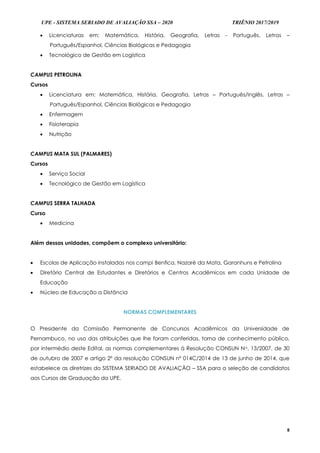 UPE - SISTEMA SERIADO DE AVALIAÇÃO SSA – 2020 TRIÊNIO 2017/2019
8
 Licenciaturas em: Matemática, História, Geografia, Letras - Português, Letras –
Português/Espanhol, Ciências Biológicas e Pedagogia
 Tecnológico de Gestão em Logística
CAMPUS PETROLINA
Cursos
 Licenciatura em: Matemática, História, Geografia, Letras – Português/Inglês, Letras –
Português/Espanhol, Ciências Biológicas e Pedagogia
 Enfermagem
 Fisioterapia
 Nutrição
CAMPUS MATA SUL (PALMARES)
Cursos
 Serviço Social
 Tecnológico de Gestão em Logística
CAMPUS SERRA TALHADA
Curso
 Medicina
Além dessas unidades, compõem o complexo universitário:
 Escolas de Aplicação instaladas nos campi Benfica, Nazaré da Mata, Garanhuns e Petrolina
 Diretório Central de Estudantes e Diretórios e Centros Acadêmicos em cada Unidade de
Educação
 Núcleo de Educação a Distância
NORMAS COMPLEMENTARES
O Presidente da Comissão Permanente de Concursos Acadêmicos da Universidade de
Pernambuco, no uso das atribuições que lhe foram conferidas, torna de conhecimento público,
por intermédio deste Edital, as normas complementares à Resolução CONSUN No. 13/2007, de 30
de outubro de 2007 e artigo 2º da resolução CONSUN nº 014C/2014 de 13 de junho de 2014, que
estabelece as diretrizes do SISTEMA SERIADO DE AVALIAÇÃO – SSA para a seleção de candidatos
aos Cursos de Graduação da UPE.
 