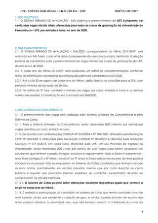 UPE - SISTEMA SERIADO DE AVALIAÇÃO SSA – 2020 TRIÊNIO 2017/2019
9
1. DOS OBJETIVOS
1.1. O SISTEMA SERIADO DE AVALIAÇÃO - SSA objetiva o preenchimento de 50% (cinquenta por
cento) das vagas iniciais totais, oferecidas para todos os cursos de graduação da Universidade de
Pernambuco – UPE, por entrada e turno, no ano de 2020.
2. DAS CARACTERÍSTICAS
2.1. O SISTEMA SERIADO DE AVALIAÇÃO – SSA/2020, correspondente ao triênio 2017/2019, será
realizado em três fases, cada uma delas compreendendo uma única etapa, destinado à seleção
pública de candidatos para o preenchimento de vagas iniciais dos cursos de graduação da UPE,
do ano letivo de 2020.
2.2. A cada ano do triênio 2017/2019, será publicado um edital de complementação, contendo
todas as informações necessárias à participação plena do candidato no SSA/2020.
2.2.1. Até o dia 30 de agosto de cada ano do triênio, serão abertas as inscrições para o SSA, com
períodos mínimos de duração de 20 dias.
2.2.2. No edital da 3ª fase, constará o número de vagas por curso, entrada e turno e as demais
normas necessárias à classificação e à conclusão do SSA/2020.
3. DOS SISTEMAS DE CONCORRÊNCIA
3.1. O preenchimento das vagas será realizado pelo Sistema Universal de Concorrência e pelo
Sistema de Cotas.
3.1.1. Para o Sistema Universal de Concorrência, serão destinados 80% (oitenta por cento) das
vagas previstas por curso, entrada e turno.
3.1.2. De acordo com as Resoluções CONSUN Nº 010/2004 e Nº 006/2007, alteradas pela Resolução
CEPE N° 020/2009 e ratificadas pela Resolução CONSUN Nº 015/2010 e alterada pela resolução
CONSUN nº 017-A/2013, em cada curso oferecido pela UPE, em seu Processo de Ingresso na
Universidade, serão reservados 20% (vinte por cento) de suas vagas para serem ocupadas por
estudantes que tenham cursado, integral, exclusiva e regularmente, todo o Ensino Fundamental –
anos finais (antigas 5ª a 8ª séries - atuais 6º ao 9º anos) e Ensino Médio em escolas da rede pública
estadual ou municipal. Não se enquadram no Sistema de Cotas candidatos que tenham cursado
os anos acima, parcialmente, em escolas privadas, mesmo que por curta duração ou como
bolsistas e aqueles que prestaram exames supletivos. As condições supracitadas deverão ser
comprovadas no ato da matrícula.
3.1.2.1. O Sistema de Cotas poderá sofrer alterações mediante dispositivos legais que venham a
surgir no transcorrer do triênio.
3.1.3. É vedada a participação do candidato no sistema de cotas que tenha concluído curso de
nível superior, ainda que pendente a colação de grau, e, ainda, àqueles oriundos de escolas das
redes pública estadual ou municipal, mas que não tenham cursado a totalidade dos anos do
 