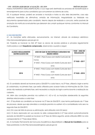 UPE - SISTEMA SERIADO DE AVALIAÇÃO – SSA 2019 TRIÊNIO 2016/2018
10
implica AUTOMÁTICA DESCLASSIFICAÇÃO, e sua vaga será destinada ao processo de reclassificação e
remanejamento para outros candidatos que concorreram ao sistema de cotas.
3.3. A qualquer tempo, poderá ser anulada a inscrição e todos os atos dela decorrentes, caso seja
verificada inexatidão de afirmativas, omissão de informação, irregularidade ou falsidade nos
documentos apresentados pelo candidato. Mesmo depois de realizado o concurso, serão passíveis de
anulação da matrícula os estudantes que deixaram de cumprir quaisquer normas constantes no Manual
do Candidato.
4. DAS INSCRIÇÕES
4.1. As inscrições serão efetuadas, exclusivamente, via Internet, através do endereço eletrônico
http://processodeingresso.upe.pe.gov.br
4.2. Poderão se inscrever no SSA (2ª fase) os alunos de escolas públicas e privadas regularmente
matriculados e com frequência comprovada, observando o quadro a seguir:
ALUNOS REGULARMENTE
MATRICULADOS EM
ANO EM QUE SE ENCONTRAM CURSANDO NO
ENSINO MÉDIO
FASE - ANO DE
REALIZAÇÃO
2017
2º ANO – Para Cursos com Matriz Curricular de
3 anos
3º ANO – Para Cursos com Matriz Curricular de 4
anos
2ª FASE – 2017
2018
3º ANO – Para Cursos com Matriz Curricular de 3
anos
4º ANO – Para Cursos com Matriz Curricular de 4
anos
3ª FASE – 2018
4.3. O candidato deverá se inscrever para o SSA/2019 a cada fase e, na 2ª Fase, utilizará o login e senha
já cadastrados, na primeira fase, que serão utilizados para acessar todas as informações do SSA. Caso
ainda não realizado a primeira fase, será necessária a criação do login e senha durante a realização do
cadastro.
4.4. Além das condições previstas nos subitens 4.1, 4.2 e 4.3, as inscrições obedecerão às seguintes
diretrizes relacionadas a cada fase:
4.4.1. É facultado ao candidato se inscrever na 2ª fase do SSA/2019, caso tenha participado da 1ª fase
do processo, desde que seja atendida a condição prevista no subitem 4.2 e contabilizada nota zero na
segunda fase do SSA/2019.
4.4.2. Em caso de falta às provas ou eliminação, será atribuída nota 0,0 (zero);
4.4.3. O aluno reprovado em sua escola na série correspondente à 2ª fase estará automaticamente
excluído do SSA/2019 e poderá se inscrever na 2ª fase do triênio seguinte, sendo atribuído ZERO na nota
correspondente à 1ª Fase desse triênio.
4.5. A Comissão Permanente de Concursos Acadêmicos disponibilizará o Manual do Candidato para as
fases posteriores no site http://processodeingresso.upe.pe.gov.br
 