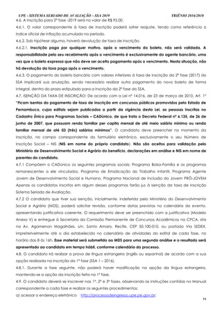 UPE - SISTEMA SERIADO DE AVALIAÇÃO – SSA 2019 TRIÊNIO 2016/2018
11
4.6. A inscrição para 2ª fase -2019 será no valor de R$ 95,00.
4.6.1. O valor correspondente à taxa de inscrição poderá sofrer reajuste, tendo como referência o
índice oficial de inflação acumulado no período.
4.6.2. Sob hipótese alguma, haverá devolução de taxa de inscrição.
4.6.2.1. Inscrição paga por qualquer motivo, após o vencimento do boleto, não será validada. A
responsabilidade pelo seu recebimento após o vencimento é exclusivamente do agente bancário, uma
vez que o boleto expressa que não deve ser aceito pagamento após o vencimento. Nesta situação, não
há devolução da taxa paga após o vencimento.
4.6.3. O pagamento do boleto bancário com valores inferiores à taxa de inscrição da 2ª fase (2017) do
SSA implicará sua anulação, sendo necessário realizar outro pagamento do novo boleto de forma
integral, dentro do prazo estipulado para a inscrição da 2ª fase do SSA.
4.7. ISENÇÃO DA TAXA DE INSCRIÇÃO: De acordo com a Lei nº 14.016, de 23 de março de 2010, Art. 1º
“Ficam isentas do pagamento de taxa de inscrição em concursos públicos promovidos pelo Estado de
Pernambuco, cujos editais sejam publicados a partir da vigência desta Lei, as pessoas inscritas no
Cadastro Único para Programas Sociais – CADúnico, de que trata o Decreto Federal nº 6.135, de 26 de
junho de 2007, que possuam renda familiar per capita mensal de até meio salário mínimo ou renda
familiar mensal de até 03 (três) salários mínimos”. O candidato deve preencher no momento da
inscrição, no campo correspondente do formulário eletrônico, exclusivamente o seu Número de
Inscrição Social – NIS (NIS em nome do próprio candidato). Não são aceitos para validação pelo
Ministério de Desenvolvimento Social e Agrário do benefício, declarações em análise e NIS em nome de
parentes do candidato.
4.7.1 Compõem o CADúnico os seguintes programas sociais: Programa Bolsa-Família e os programas
remanescentes a ele vinculados, Programa de Erradicação do Trabalho Infantil, Programa Agente
Jovem de Desenvolvimento Social e Humano, Programa Nacional de Inclusão do Jovem PRÓ-JOVEM
Apenas os candidatos inscritos em algum desses programas farão jus à isenção da taxa de inscrição
Sistema Seriado de Avaliação.
4.7.2 O candidato que tiver sua isenção, inicialmente, indeferida pelo Ministério do Desenvolvimento
Social e Agrário (MDS), poderá solicitar revisão, conforme datas previstas no calendário do evento,
apresentando justificativa coerente. O requerimento deve ser preenchido com a justificativa (Modelo
Anexo V) e entregue à Secretaria da Comissão Permanente de Concursos Acadêmicos na CPCA, sita
na Av. Agamenon Magalhães, s/n, Santo Amaro, Recife, CEP 50.100-010, ou postado Via SEDEX,
impreterivelmente até o dia estabelecido no calendário de atividades do edital de cada fase, no
horário das 8 às 16h. Esse material será submetido ao MDS para uma segunda análise e o resultado será
apresentado ao candidato em tempo hábil, conforme calendário do processo.
4.8. O candidato irá realizar a prova de língua estrangeira (inglês ou espanhol) de acordo com a sua
opção realizada na inscrição da 1ª fase (SSA 1 – 2016).
4.8.1. Durante a fase seguinte, não poderá haver modificação na opção da língua estrangeira,
mantendo-se a opção da inscrição feita na 1ª fase.
4.9. O candidato deverá se inscrever nas 1ª, 2ª e 3ª fases, observando as instruções contidas no Manual
correspondente a cada fase e realizar os seguintes procedimentos:
a) acessar o endereço eletrônico http://processodeingresso.upe.pe.gov.br;
 