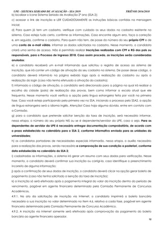 UPE - SISTEMA SERIADO DE AVALIAÇÃO – SSA 2019 TRIÊNIO 2016/2018
12
b) localizar o ícone Sistema Seriado de Avaliação 2º ano (SSA 2);
c) acessar o link de inscrição e LER CUIDADOSAMENTE as instruções básicas contidas na mensagem
inicial;
d) Para quem já tem um cadastro, verifique com cuidado os seus dados no cadastro existente no
sistema. Caso esteja tudo certo, confirme as informações. Caso encontre algum erro, faça a correção
e, em seguida, confirme o cadastro. Para quem não tem, de posse do número do seu próprio CPF e de
uma conta de e-mail válida, informar os dados solicitados no cadastro. Nesse momento, o candidato
criará uma senha de acesso. Não é permitido realizar Inscrições realizadas com CPF e RG dos pais ou
responsáveis, para o Processo de Ingresso 2018. Caso assim proceda, as inscrições serão consideradas
anuladas;
e) o candidato receberá um e-mail informando que solicitou o registro de acesso ao sistema de
inscrição, que irá conter um código de ativação do seu cadastro no sistema. De posse desse código, o
candidato deverá informá-lo na página exibida logo após a realização do cadastro ou após a
realização do login (caso não tenha efetuado a ativação do cadastro);
f) informado o código de ativação, o candidato será direcionado para a página na qual irá realizar a
escolha da cidade (polo) de realização das provas, bem como informar a escola atual que ele
frequenta. Nesse momento você verifica a opção pela língua estrangeira feita por você na primeira
fase. Caso você esteja participando pela primeira vez no SSA, iniciando o processo pelo SSA2, a opção
de língua estrangeira será o idioma Inglês. Atenção! Caso haja alguma dúvida, entre em contato com
a Comissão.
g) para o candidato que pretende solicitar isenção da taxa de inscrição, será necessário informar,
nessa etapa, o número do seu próprio NIS ou se é dependente/servidor da UPE, caso o seja. Para os
dependentes de servidor da UPE é necessário entregar documentação comprobatória, de acordo com
o prazo estabelecido no calendário para o SSA 2, conforme informativo enviado para as unidades da
universidades;
h) os candidatos portadores de necessidades especiais informarão, nessa etapa, o auxílio necessário
para a realização das provas, sendo necessária a comprovação de sua condição a posteriori, conforme
data estabelecida no calendário do SSA 2;
i) cadastradas as informações, o sistema irá gerar um resumo com seus dados para verificação. Nesse
momento, o candidato deverá confirmar sua inscrição ou corrigi-la, caso identifique o preenchimento
incorreto de alguma informação;
j) após a confirmação de seus dados de inscrição, o candidato deverá clicar na opção gerar boleto de
pagamento (caso não tenha solicitado a isenção da taxa de inscrição);
k) a inscrição só será efetivada após o pagamento integral do valor da inscrição dentro do período de
vencimento, pagável em agente financeiro determinado pela Comissão Permanente de Concursos
Acadêmicos.
4.9.1. No ato da solicitação de inscrição via Internet, o candidato imprimirá o boleto bancário
necessário a sua inscrição no valor determinado no item 4.6, relativo a cada fase, pagável em agente
financeiro determinado pela Comissão Permanente de Concurso Acadêmico.
4.9.2. A inscrição via Internet somente será efetivada após comprovação do pagamento do boleto
bancário ao agente financeiro operador.
 