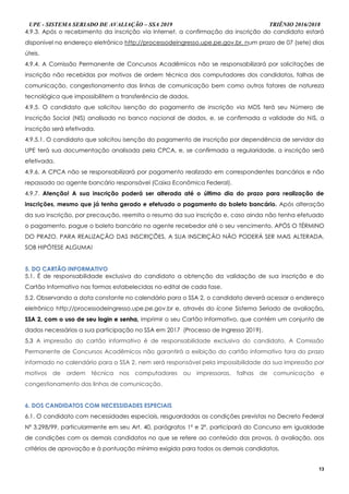 UPE - SISTEMA SERIADO DE AVALIAÇÃO – SSA 2019 TRIÊNIO 2016/2018
13
4.9.3. Após o recebimento da inscrição via Internet, a confirmação da inscrição do candidato estará
disponível no endereço eletrônico http://processodeingresso.upe.pe.gov.br. num prazo de 07 (sete) dias
úteis.
4.9.4. A Comissão Permanente de Concursos Acadêmicos não se responsabilizará por solicitações de
inscrição não recebidas por motivos de ordem técnica dos computadores dos candidatos, falhas de
comunicação, congestionamento das linhas de comunicação bem como outros fatores de natureza
tecnológica que impossibilitem a transferência de dados.
4.9.5. O candidato que solicitou isenção do pagamento de inscrição via MDS terá seu Número de
Inscrição Social (NIS) analisado no banco nacional de dados, e, se confirmada a validade do NIS, a
inscrição será efetivada.
4.9.5.1. O candidato que solicitou isenção do pagamento de inscrição por dependência de servidor da
UPE terá sua documentação analisada pela CPCA, e, se confirmada a regularidade, a inscrição será
efetivada.
4.9.6. A CPCA não se responsabilizará por pagamento realizado em correspondentes bancários e não
repassado ao agente bancário responsável (Caixa Econômica Federal).
4.9.7. Atenção! A sua inscrição poderá ser alterada até o último dia do prazo para realização de
inscrições, mesmo que já tenha gerado e efetuado o pagamento do boleto bancário. Após alteração
da sua inscrição, por precaução, reemita o resumo da sua inscrição e, caso ainda não tenha efetuado
o pagamento, pague o boleto bancário no agente recebedor até o seu vencimento. APÓS O TÉRMINO
DO PRAZO, PARA REALIZAÇÃO DAS INSCRIÇÕES, A SUA INSCRIÇÃO NÃO PODERÁ SER MAIS ALTERADA,
SOB HIPÓTESE ALGUMA!
55.. DDOO CCAARRTTÃÃOO IINNFFOORRMMAATTIIVVOO
5.1. É de responsabilidade exclusiva do candidato a obtenção da validação de sua inscrição e do
Cartão Informativo nas formas estabelecidas no edital de cada fase.
5.2. Observando a data constante no calendário para o SSA 2, o candidato deverá acessar o endereço
eletrônico http://processodeingresso.upe.pe.gov.br e, através do ícone Sistema Seriado de avaliação,,
SSSSAA 22,, ccoomm oo uussoo ddee sseeuu llooggiinn ee sseennhhaa,, imprimir o seu Cartão Informativo, que contém um conjunto de
dados necessários a sua participação no SSA em 2017 (Processo de Ingresso 2019).
5.3 A impressão do cartão informativo é de responsabilidade exclusiva do candidato. A Comissão
Permanente de Concursos Acadêmicos não garantirá a exibição do cartão informativo fora do prazo
informado no calendário para o SSA 2, nem será responsável pela impossibilidade da sua impressão por
motivos de ordem técnica nos computadores ou impressoras, falhas de comunicação e
congestionamento das linhas de comunicação.
66.. DDOOSS CCAANNDDIIDDAATTOOSS CCOOMM NNEECCEESSSSIIDDAADDEESS EESSPPEECCIIAAIISS
6.1. O candidato com necessidades especiais, resguardadas as condições previstas no Decreto Federal
Nº 3.298/99, particularmente em seu Art. 40, parágrafos 1º e 2º, participará do Concurso em igualdade
de condições com os demais candidatos no que se refere ao conteúdo das provas, à avaliação, aos
critérios de aprovação e à pontuação mínima exigida para todos os demais candidatos.
 