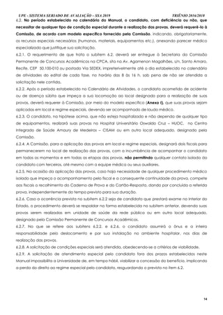 UPE - SISTEMA SERIADO DE AVALIAÇÃO – SSA 2019 TRIÊNIO 2016/2018
14
6.2. No período estabelecido no calendário do Manual, o candidato, com deficiência ou não, que
necessitar de qualquer tipo de condição especial durante a realização das provas, deverá requerê-lo à
Comissão, de acordo com modelo específico fornecido pela Comissão, indicando, obrigatoriamente,
os recursos especiais necessários (humanos, materiais, equipamentos etc.), anexando parecer médico
especializado que justifique sua solicitação.
6.2.1. O requerimento de que trata o subitem 6.2. deverá ser entregue à Secretaria da Comissão
Permanente de Concursos Acadêmicos na CPCA, sita na Av. Agamenon Magalhães, s/n, Santo Amaro,
Recife, CEP 50.100-010 ou postado Via SEDEX, impreterivelmente até o dia estabelecido no calendário
de atividades do edital de cada fase, no horário das 8 às 16 h, sob pena de não ser atendida a
solicitação nele contida.
6.2.2. Após o período estabelecido no Calendário de Atividades, o candidato acometido de acidente
ou de doença súbita que impeça a sua locomoção ao local designado para a realização de suas
provas, deverá requerer à Comissão, por meio do modelo específico (Anexo I), que suas provas sejam
aplicadas em local e regime especiais, devendo ser acompanhado de laudo médico.
6.2.3. O candidato, na hipótese acima, que não esteja hospitalizado e não dependa de qualquer tipo
de equipamentos, realizará suas provas no Hospital Universitário Oswaldo Cruz – HUOC, no Centro
Integrado de Saúde Amaury de Medeiros – CISAM ou em outro local adequado, designado pela
Comissão.
6.2.4. A Comissão, para a aplicação das provas em local e regime especiais, designará dois fiscais para
permanecerem no local de realização das provas, com a incumbência de acompanhar o candidato
em todos os momentos e em todas as etapas das provas, não permitindo qualquer contato isolado do
candidato com terceiros, até mesmo com a equipe médica ou seus auxiliares.
6.2.5. Na ocasião da aplicação das provas, caso haja necessidade de qualquer procedimento médico
isolado que impeça o acompanhamento pelo fiscal e a consequente continuidade da prova, compete
aos fiscais o recolhimento do Caderno de Prova e do Cartão-Resposta, dando por concluída a referida
prova, independentemente do tempo previsto para sua duração.
6.2.6. Caso a ocorrência prevista no subitem 6.2.2 seja de candidato que prestará exame no Interior do
Estado, o procedimento deverá se respaldar na forma estabelecida no subitem anterior, devendo suas
provas serem realizadas em unidade de saúde da rede pública ou em outro local adequado,
designado pela Comissão Permanente de Concursos Acadêmicos.
6.2.7. No que se refere aos subitens 6.2.2. e 6.2.6, o candidato assumirá o ônus e a inteira
responsabilidade pelo deslocamento e por sua instalação no ambiente hospitalar, nos dias de
realização das provas.
6.2.8. A solicitação de condições especiais será atendida, obedecendo-se a critérios de viabilidade.
6.2.9. A solicitação de atendimento especial pelo candidato fora dos prazos estabelecidos neste
Manual impossibilita a Universidade de, em tempo hábil, viabilizar a concessão do benefício, implicando
a perda do direito ao regime especial pelo candidato, resguardando o previsto no item 6.2.
 