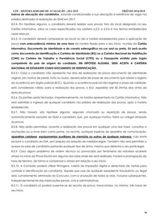 UPE - SISTEMA SERIADO DE AVALIAÇÃO – SSA 2019 TRIÊNIO 2016/2018
16
bairros de alocação dos candidatos, estando condicionada a sua alocação à existência de vaga nos
prédios destinados à realização do SSA2 em 2017.
8.2.4. Em hipótese alguma, o candidato deverá realizar suas provas fora do local designado no seu
Cartão Informativo, salvo os casos especificados nos subitens 6.2.2. e 6.2.6 e nos termos estabelecidos
neste Manual.
8.2.5. O candidato deverá comparecer ao local no dia e horário estabelecidos para a aplicação da
prova com antecedência mínima de uma hora do horário fixado para o seu início, munido do Cartão
Informativo, Documento de Identidade e de caneta esferográfica na cor azul ou preta. Só será aceito
como documento de identificação a Carteira de Identidade (RG) ou a Carteira Nacional de Habilitação
(CNH) ou Carteira de Trabalho e Previdência Social (CTPS) ou o Passaporte emitido pelo órgão
competente do país de origem do candidato. EM HIPÓTESE ALGUMA, SERÁ ACEITA A CARTEIRA
NACIONAL DE ESTUDANTE COMO DOCUMENTO DE IDENTIFICAÇÃO.
8.2.5.1 Caso o candidato não apresente nos dias de realização da prova documento de identidade
original, por motivo de perda, furto ou roubo, deverá estar de posse de documento que ateste o registro
da ocorrência em órgão policial (B.O.). Quando a ocorrência policial não registrar o prazo de validade,
será considerado válido, para a realização das provas, o B.O. expedido até 30 (trinta) dias antes da
data da prova.
8.2.6. Os portões serão fechados, impreterivelmente, no horário apresentado no Cartão Informativo. Não
será admitido o ingresso de qualquer candidato nos prédios de realização das provas, após o horário
estabelecido.
8.2.7. Não haverá, sob hipótese alguma, segunda chamada ou repetição de provas, sendo
automaticamente excluído do SSA2 o candidato que, por qualquer motivo, faltar ou chegar atrasado
às provas.
8.2.8. Não serão permitidas, durante a realização das provas em qualquer uma das fases, consultas a
anotações ou a livros bem como portar, no recinto, qualquer espécie de aparelho de comunicação,
aparelhos celulares, equipamentos auxiliares de memória ou outros de qualquer natureza, cujo porte
excluirá o candidato do SSA, sem prejuízo da adoção de medidas legais. Também não será permitido o
acesso às salas de candidato portando qualquer tipo de arma, mesmo que detenha o seu porte legal.
8.2.9. Caso algum problema de ordem técnica ou provocado por fenômeno da natureza acarrete
atraso no início da Prova Escrita em alguma das salas onde ela será realizada, haverá a prorrogação da
hora de término, de forma a compensar o atraso em relação a seu início.
8.2.10. A Comissão poderá utilizar filmagens, coleta de impressão digital e detectores de metais para
controle e identificação do candidato. Aquele que usar de qualquer expediente fraudulento ou ilegal
será, sumariamente, eliminado do Concurso, com a anulação de todos os atos, inclusive subsequentes,
independentemente das implicações penais, civis e administrativas.
8.2.11. O candidato só poderá ausentar-se do recinto da prova, transcorridas, no mínimo, três horas do
seu início.
 