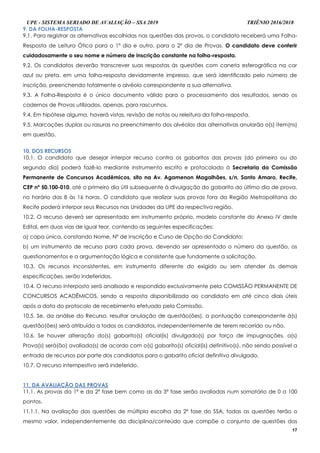 UPE - SISTEMA SERIADO DE AVALIAÇÃO – SSA 2019 TRIÊNIO 2016/2018
17
9. DA FOLHA-RESPOSTA
9.1. Para registrar as alternativas escolhidas nas questões das provas, o candidato receberá uma Folha-
Resposta de Leitura Ótica para o 1º dia e outro, para o 2º dia de Provas. O candidato deve conferir
cuidadosamente o seu nome e número de inscrição constante na folha-resposta.
9.2. Os candidatos deverão transcrever suas respostas às questões com caneta esferográfica na cor
azul ou preta, em uma folha-resposta devidamente impresso, que será identificado pelo número de
inscrição, preenchendo totalmente o alvéolo correspondente a sua alternativa.
9.3. A Folha-Resposta é o único documento válido para o processamento dos resultados, sendo os
cadernos de Provas utilizados, apenas, para rascunhos.
9.4. Em hipótese alguma, haverá vistas, revisão de notas ou releitura da folha-resposta.
9.5. Marcações duplas ou rasuras no preenchimento dos alvéolos das alternativas anularão o(s) item(ns)
em questão.
1100.. DDOOSS RREECCUURRSSOOSS
10.1. O candidato que desejar interpor recurso contra os gabaritos das provas (do primeiro ou do
segundo dia) poderá fazê-lo mediante instrumento escrito e protocolado à Secretaria da Comissão
Permanente de Concursos Acadêmicos, sito na Av. Agamenon Magalhães, s/n, Santo Amaro, Recife,
CEP nº 50.100-010, até o primeiro dia útil subsequente à divulgação do gabarito do último dia de prova,
no horário das 8 às 16 horas. O candidato que realizar suas provas fora da Região Metropolitana do
Recife poderá interpor seus Recursos nas Unidades da UPE da respectiva região.
10.2. O recurso deverá ser apresentado em instrumento próprio, modelo constante do Anexo IV deste
Edital, em duas vias de igual teor, contendo as seguintes especificações:
a) capa única, constando Nome, Nº de Inscrição e Curso de Opção do Candidato;
b) um instrumento de recurso para cada prova, devendo ser apresentado o número da questão, os
questionamentos e a argumentação lógica e consistente que fundamente a solicitação.
10.3. Os recursos inconsistentes, em instrumento diferente do exigido ou sem atender às demais
especificações, serão indeferidos.
10.4. O recurso interposto será analisado e respondido exclusivamente pela COMISSÃO PERMANENTE DE
CONCURSOS ACADÊMICOS, sendo a resposta disponibilizada ao candidato em até cinco diais úteis
após a data do protocolo de recebimento efetuado pela Comissão.
10.5. Se, da análise do Recurso, resultar anulação de questão(ões), a pontuação correspondente à(s)
questão(ões) será atribuída a todos os candidatos, independentemente de terem recorrido ou não.
10.6. Se houver alteração do(s) gabarito(s) oficial(is) divulgado(s) por força de impugnações, a(s)
Prova(s) será(ão) avaliada(s) de acordo com o(s) gabarito(s) oficial(is) definitivo(s), não sendo possível a
entrada de recursos por parte dos candidatos para o gabarito oficial definitivo divulgado.
10.7. O recurso intempestivo será indeferido.
1111.. DDAA AAVVAALLIIAAÇÇÃÃOO DDAASS PPRROOVVAASS
11.1. As provas da 1ª e da 2ª fase bem como as da 3ª fase serão avaliadas num somatório de 0 a 100
pontos.
11.1.1. Na avaliação das questões de múltipla escolha da 2ª fase do SSA, todas as questões terão o
mesmo valor, independentemente da disciplina/conteúdo que compõe o conjunto de questões das
 