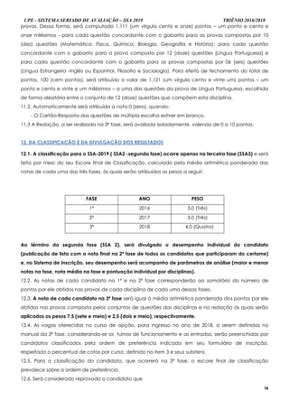 UPE - SISTEMA SERIADO DE AVALIAÇÃO – SSA 2019 TRIÊNIO 2016/2018
18
provas. Dessa forma, será computado 1,111 (um vírgula cento e onze) pontos – um ponto e cento e
onze milésimos - para cada questão concordante com o gabarito para as provas compostas por 10
(dez) questões (Matemática, Física, Química, Biologia, Geografia e História); para cada questão
concordante com o gabarito para a prova composta por 12 (doze) questões (Língua Portuguesa) e
para cada questão concordante com o gabarito para as provas compostas por 06 (seis) questões
(Língua Estrangeira -Inglês ou Espanhol, Filosofia e Sociologia). Para efeito de fechamento do total de
pontos, 100 (cem pontos), será atribuído o valor de 1,121 (um vírgula cento e vinte um) pontos – um
ponto e cento e vinte e um milésimos – a uma das questões da prova de Língua Portuguesa, escolhida
de forma aleatória entre o conjunto de 12 (doze) questões que compõem esta disciplina.
11.2. Automaticamente será atribuída a nota 0 (zero), quando:
- O Cartão-Resposta das questões de múltipla escolha estiver em branco.
11.3 A Redação, a ser realizada na 3ª fase, será avaliada isoladamente, valendo de 0 a 10 pontos.
1122.. DDAA CCLLAASSSSIIFFIICCAAÇÇÃÃOO EE DDAA DDIIVVUULLGGAAÇÇÃÃOO DDOOSS RREESSUULLTTAADDOOSS
12.1. A classificação para o SSA-2019 ( SSA2 -segunda fase) ocorre apenas na terceira fase (SSA3) e será
feita por meio do seu Escore final de Classificação, calculado pela média aritmética ponderada das
notas de cada uma das três fases, às quais serão atribuídos os pesos a seguir:
FASE ANO PESO
1ª 2016 3,0 (Três)
2ª 2017 3,0 (Três)
3ª 2018 4,0 (Quatro)
Ao término da segunda fase (SSA 2), será divulgado o desempenho individual do candidato
(publicação de lista com a nota final na 2ª fase de todos os candidatos que participaram do certame)
e, no Sistema de Inscrição, seu desempenho será acompanho de parâmetros de análise (maior e menor
notas na fase, nota média na fase e pontuação individual por disciplinas).
12.2. As notas de cada candidato na 1ª e na 2ª fase corresponderão ao somatório do número de
pontos por ele obtidos nas provas de cada disciplina de cada uma dessas fases.
12.3. A nota de cada candidato na 3ª fase será igual à média aritmética ponderada dos pontos por ele
obtidos nas provas composta pelos conjuntos de questões das disciplinas e na redação às quais serão
aplicados os pesos 7,5 (sete e meio) e 2,5 (dois e meio), respectivamente.
12.4. As vagas oferecidas no curso de opção, para ingresso no ano de 2018, a serem definidas no
manual da 3ª fase, considerando-se os turnos de funcionamento e as entradas, serão preenchidas por
candidatos classificados pela ordem de preferência indicada em seu formulário de inscrição,
respeitado o percentual de cotas por curso, definido no item 3 e seus subitens.
12.5. Para a classificação do candidato, que ocorrerá na 3ª fase, o escore final de classificação
prevalece sobre a ordem de preferência.
12.6. Será considerado reprovado o candidato que
 
