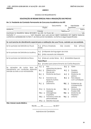 UPE - SISTEMA SERIADO DE AVALIAÇÃO – SSA 2019 TRIÊNIO 2016/2018
20
ANEXOS
ANEXO I
MMOODDEELLOO DDEE RREEQQUUEERRIIMMEENNTTOO
SSOOLLIICCIITTAAÇÇÃÃOO DDEE RREEGGIIMMEE EESSPPEECCIIAALL PPAARRAA AA RREEAALLIIZZAAÇÇÃÃOO DDAASS PPRROOVVAASS
Ilm. Sr. Presidente da Comissão Permanente de Concursos Acadêmicos da UPE
____________________________________________________________________________________________________________,, DDooccuummeennttoo ddee IIddeennttiiddaaddee NNºº
______________________________________,, ÓÓrrggããoo EExxppeeddiiddoorr______________________,,
rreessiiddeennttee________________________________________________________________________________________________________________________________________,, NNºº________________________,, BBaaiirrrroo
______________________________________________________________________________,, CCiiddaaddee ____________________________________________,, TTeelleeffoonnee NNºº ____________________________________,,
iinnssccrriittoo((aa)) nnoo SSSSAA//22001188,, ttrriiêênniioo 22001155//22001177 ddaa UUPPEE,, nnoo CCuurrssoo ddee ______________________________________________________________________,, ssoobb
iinnssccrriiççããoo nnoo ____________________________________ vveemm rreeqquueerreerr qquuee ssuuaass pprroovvaass sseejjaamm rreeaalliizzaaddaass eemm rreeggiimmee eessppeecciiaall,,
ccoonnffoorrmmee oo eessttaabbeelleecciiddoo nnoo iitteemm 77.. ddoo MMaannuuaall ddoo CCaannddiiddaattoo,, nnaa ffoorrmmaa aa sseegguuiirr eessppeecciiffiiccaaddaa::
Se você precisa de atendimento especial para a realização das suas Provas, assinale sua necessidade.
Se for portador de Deficiência Visual. 1. ( ) Prova Ampliada 2. ( ) Ledor 3. ( ) Prova
Braille
Se for portador de Deficiência Auditiva.
1. ( ) Intérprete de linguagem de sinais
2. ( ) Não necessito de Intérprete
Se for portador de Deficiência Física. 1. ( ) Sala em andar térreo 2. ( ) Mobiliário Especial
Especifique: ____________________________________________
3. ( ) Auxiliar para preenchimento do Cartão-Resposta
Se necessitar de outros tipos de
atendimento em condições especiais,
assinale ao lado a sua necessidade.
1. ( ) Pós-
operatório/Acidente
2. ( ) TDAH
3. ( ) Dislexia e/ou
Discalculia
4. ( ) Paralisia
Cerebral
5. ( ) Síndrome de Down 6. ( ) Síndrome do
pânico
7. ( ) Transtorno do
Espectro Autista
(Autismo)
8. ( ) Narcolepsia
com cartalepsia
9. ( ) Daltonismo 10.( ) Problemas de
Coordenação
Motora
11. ( ) Síndrome de
Asperger
12.( ) Síndrome de
Praders Willi
13. ( ) Osteogênese
imperfeita
14.( ) Síndrome de
Friedreich
15. ( ) Transtorno misto de
personalidade
16.( ) Linfoma
17. (....) Distrofia macular
Obs: Anexar Laudo Médico.
RReecciiffee,, ________ ddee ________________________ ddee 22001177
____________________________________________________________________
AAssssiinnaattuurraa ddoo CCaannddiiddaattoo
 
