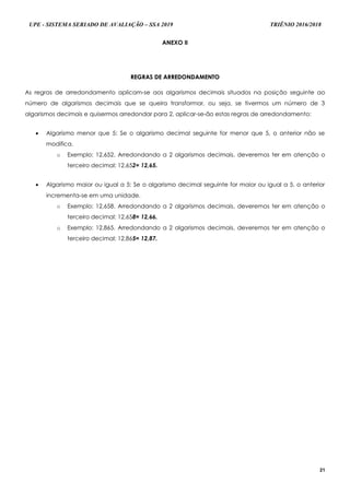 UPE - SISTEMA SERIADO DE AVALIAÇÃO – SSA 2019 TRIÊNIO 2016/2018
21
ANEXO II
RREEGGRRAASS DDEE AARRRREEDDOONNDDAAMMEENNTTOO
As regras de arredondamento aplicam-se aos algarismos decimais situados na posição seguinte ao
número de algarismos decimais que se queira transformar, ou seja, se tivermos um número de 3
algarismos decimais e quisermos arredondar para 2, aplicar-se-ão estas regras de arredondamento:
 Algarismo menor que 5: Se o algarismo decimal seguinte for menor que 5, o anterior não se
modifica.
o Exemplo: 12,652. Arredondando a 2 algarismos decimais, deveremos ter em atenção o
terceiro decimal: 12,652= 12,65.
 Algarismo maior ou igual a 5: Se o algarismo decimal seguinte for maior ou igual a 5, o anterior
incrementa-se em uma unidade.
o Exemplo: 12,658. Arredondando a 2 algarismos decimais, deveremos ter em atenção o
terceiro decimal: 12,658= 12,66.
o Exemplo: 12,865. Arredondando a 2 algarismos decimais, deveremos ter em atenção o
terceiro decimal: 12,865= 12,87.
 