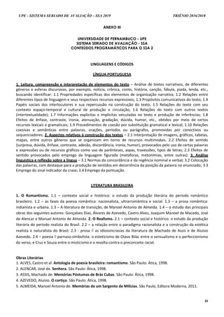 UPE - SISTEMA SERIADO DE AVALIAÇÃO – SSA 2019 TRIÊNIO 2016/2018
22
AANNEEXXOO IIIIII
UNIVERSIDADE DE PERNAMBUCO - UPE
SISTEMA SERIADO DE AVALIAÇÃO - SSA
CONTEÚDOS PROGRAMÁTICOS PARA O SSA 2
LINGUAGENS E CÓDIGOS
LÍNGUA PORTUGUESA
1. Leitura, compreensão e interpretação de elementos do texto – Análise de textos narrativos, de diferentes
gêneros e esferas discursivas, por exemplo, notícia, crônica, conto, história, canção, fábula, piada, lenda, etc.,
buscando identificar: 1.1 Propriedades específicas dos elementos de organização narrativa; 1.2 Relações entre
diferentes tipos de linguagem e seus respectivos recursos expressivos; 1.3 Propósitos comunicativos do texto; 1.4
Papéis sociais dos interlocutores e sua repercussão na construção do texto; 1.5 Relações do texto com seu
contexto espaço-temporal e cultural de produção e circulação; 1.6 Relações do texto com outros textos
(intertextualidade); 1.7 Informações explícitas e implícitas veiculadas no texto e produção de inferências; 1.8
Efeitos de ênfase, contraste, ironia, atenuação, gradação, dúvida, humor, etc., obtidos por meio de certos
recursos lexicais e gramaticais; 1.9 Procedimentos de coesão por substituição gramatical e lexical; 1.10 Relações
coesivas e semânticas entre palavras, orações, períodos ou parágrafos, promovidas por conectivos ou
sequenciadores. 2. Aspectos relativos à construção dos textos – 2.1 Interpretação de imagens, gráficos, tabelas,
mapas, entre outros gêneros que se organizam em torno de recursos multimodais. 2.2 Efeitos de sentido
(surpresa, dúvida, ênfase, contraste, adesão, discordância, ironia, humor), provocados pelo uso de certas palavras
e expressões ou de recursos gráficos como uso de parênteses, aspas, travessões, tipos de letras; 2.3 Efeitos de
sentido provocados pelo emprego da linguagem figurada (metáforas, metonímias, entre outras). 3. Análise
linguística e reflexão sobre a língua – 3.1 Normas da concordância e da regência nominal e verbal; 3.2 Colocação
das palavras, com destaque para a produção de sentidos em decorrência da posição da palavra no enunciado; 3.3
Emprego do sinal indicador da crase; 3.4 Emprego da pontuação.
LITERATURA BRASILEIRA
1. O Romantismo. 1.1 – contexto social e histórico: o estudo da produção literária do período romântico
brasileiro. 1.2 – as fases da poesia romântica: nacionalista, ultrarromântica e social. 1.3 – a prosa romântica:
indianista e urbana. 1.3 – A literatura de transição, de Manoel Antonio de Almeida. 1.4 – o estudo das principais
obras dos seguintes autores: Gonçalves Dias, Álvares de Azevedo, Castro Alves, Joaquim Manoel de Macedo, José
de Alencar e Manuel Antonio de Almeida. 2. O Realismo. 2.1 – contexto social e histórico: o estudo da produção
literária do período realista do Brasil. 2.2 – a relação entre o paradigma racionalista e a construção da estética
realista e naturalista do Brasil. 2.3 - prosa  as idiossincrasias da literatura de Machado de Assis e de Aluísio
Azevedo. 2.4 – poesia  parnaso-simbolista: o esteticismo de Olavo Bilac entre o sensualismo e o perfeccionismo
do verso, e Cruz e Souza entre o misticismo e a revolta contra o preconceito racial.
Obras Literárias
1. ALVES, Castro et al. Antologia de poesia brasileira: romantismo. São Paulo: Ática, 1998.
2. ALENCAR, José de. Senhora. São Paulo: Ática, 1998.
3. ASSIS, Machado de. Memórias Póstumas de Brás Cubas. São Paulo: Ática, 1998.
4. AZEVEDO, Aluísio. O cortiço. São Paulo: Ática, 1998.
5. ALMEIDA, Manoel Antonio de. Memórias de um Sargento de Milícias. São Paulo, Editora Moderna, 2011.
 
