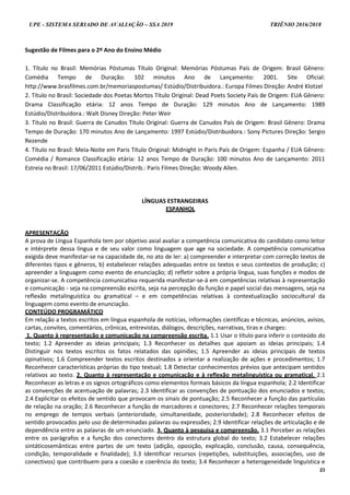 UPE - SISTEMA SERIADO DE AVALIAÇÃO – SSA 2019 TRIÊNIO 2016/2018
23
Sugestão de Filmes para o 2º Ano do Ensino Médio
1. Título no Brasil: Memórias Póstumas Título Original: Memórias Póstumas País de Origem: Brasil Gênero:
Comédia Tempo de Duração: 102 minutos Ano de Lançamento: 2001. Site Oficial:
http://www.brasfilmes.com.br/memoriaspostumas/ Estúdio/Distribuidora.: Europa Filmes Direção: André Klotzel
2. Título no Brasil: Sociedade dos Poetas Mortos Título Original: Dead Poets Society País de Origem: EUA Gênero:
Drama Classificação etária: 12 anos Tempo de Duração: 129 minutos Ano de Lançamento: 1989
Estúdio/Distribuidora.: Walt Disney Direção: Peter Weir
3. Título no Brasil: Guerra de Canudos Título Original: Guerra de Canudos País de Origem: Brasil Gênero: Drama
Tempo de Duração: 170 minutos Ano de Lançamento: 1997 Estúdio/Distribuidora.: Sony Pictures Direção: Sergio
Rezende
4. Título no Brasil: Meia-Noite em Paris Título Original: Midnight in Paris País de Origem: Espanha / EUA Gênero:
Comédia / Romance Classificação etária: 12 anos Tempo de Duração: 100 minutos Ano de Lançamento: 2011
Estreia no Brasil: 17/06/2011 Estúdio/Distrib.: Paris Filmes Direção: Woody Allen.
LÍNGUAS ESTRANGEIRAS
ESPANHOL
APRESENTAÇÃO
A prova de Língua Espanhola tem por objetivo axial avaliar a competência comunicativa do candidato como leitor
e intérprete dessa língua e de seu valor como linguagem que age na sociedade. A competência comunicativa
exigida deve manifestar-se na capacidade de, no ato de ler: a) compreender e interpretar com correção textos de
diferentes tipos e gêneros, b) estabelecer relações adequadas entre os textos e seus contextos de produção; c)
apreender a linguagem como evento de enunciação; d) refletir sobre a própria língua, suas funções e modos de
organizar-se. A competência comunicativa requerida manifestar-se-á em competências relativas à representação
e comunicação - seja na compreensão escrita, seja na percepção da função e papel social das mensagens, seja na
reflexão metalinguística ou gramatical – e em competências relativas à contextualização sociocultural da
linguagem como evento de enunciação.
CONTEÚDO PROGRAMÁTICO
Em relação a textos escritos em língua espanhola de notícias, informações científicas e técnicas, anúncios, avisos,
cartas, convites, comentários, crônicas, entrevistas, diálogos, descrições, narrativas, tiras e charges:
1. Quanto à representação e comunicação na compreensão escrita. 1.1 Usar o título para inferir o conteúdo do
texto; 1.2 Apreender as ideias principais; 1.3 Reconhecer os detalhes que apoiam as ideias principais; 1.4
Distinguir nos textos escritos os fatos relatados das opiniões; 1.5 Apreender as ideias principais de textos
opinativos; 1.6 Compreender textos escritos destinados a orientar a realização de ações e procedimentos; 1.7
Reconhecer características próprias do tipo textual; 1.8 Detectar conhecimentos prévios que antecipam sentidos
relativos ao texto. 2. Quanto à representação e comunicação e à reflexão metalinguística ou gramatical. 2.1
Reconhecer as letras e os signos ortográficos como elementos formais básicos da língua espanhola; 2.2 Identificar
as convenções de acentuação de palavras; 2.3 Identificar as convenções de pontuação dos enunciados e textos;
2.4 Explicitar os efeitos de sentido que provocam os sinais de pontuação; 2.5 Reconhecer a função das partículas
de relação na oração; 2.6 Reconhecer a função de marcadores e conectores; 2.7 Reconhecer relações temporais
no emprego de tempos verbais (anterioridade, simultaneidade, posterioridade); 2.8 Reconhecer efeitos de
sentido provocados pelo uso de determinadas palavras ou expressões; 2.9 Identificar relações de articulação e de
dependência entre as palavras de um enunciado. 3. Quanto à pesquisa e compreensão. 3.1 Perceber as relações
entre os parágrafos e a função dos conectores dentro da estrutura global do texto; 3.2 Estabelecer relações
sintáticosemânticas entre partes de um texto (adição, oposição, explicação, conclusão, causa, consequência,
condição, temporalidade e finalidade); 3.3 Identificar recursos (repetições, substituições, associações, uso de
conectivos) que contribuem para a coesão e coerência do texto; 3.4 Reconhecer a heterogeneidade linguística e
 