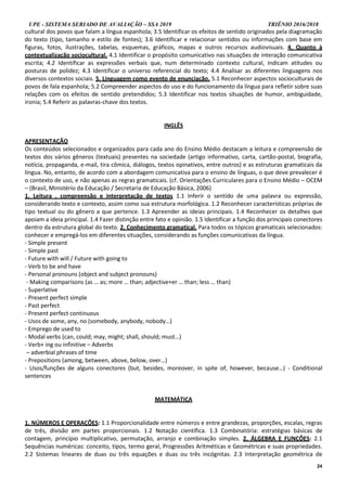 UPE - SISTEMA SERIADO DE AVALIAÇÃO – SSA 2019 TRIÊNIO 2016/2018
24
cultural dos povos que falam a língua espanhola; 3.5 Identificar os efeitos de sentido originados pela diagramação
do texto (tipo, tamanho e estilo de fontes); 3.6 Identificar e relacionar sentidos ou informações com base em
figuras, fotos, ilustrações, tabelas, esquemas, gráficos, mapas e outros recursos audiovisuais. 4. Quanto à
contextualização sociocultural. 4.1 Identificar o propósito comunicativo nas situações de interação comunicativa
escrita; 4.2 Identificar as expressões verbais que, num determinado contexto cultural, indicam atitudes ou
posturas de polidez; 4.3 Identificar o universo referencial do texto; 4.4 Analisar as diferentes linguagens nos
diversos contextos sociais. 5. Linguagem como evento de enunciação. 5.1 Reconhecer aspectos socioculturais de
povos de fala espanhola; 5.2 Compreender aspectos do uso e do funcionamento da língua para refletir sobre suas
relações com os efeitos de sentido pretendidos; 5.3 Identificar nos textos situações de humor, ambiguidade,
ironia; 5.4 Referir as palavras-chave dos textos.
INGLÊS
APRESENTAÇÃO
Os conteúdos selecionados e organizados para cada ano do Ensino Médio destacam a leitura e compreensão de
textos dos vários gêneros (textuais) presentes na sociedade (artigo informativo, carta, cartão-postal, biografia,
notícia, propaganda, e-mail, tira cômica, diálogos, textos opinativos, entre outros) e as estruturas gramaticais da
língua. No, entanto, de acordo com a abordagem comunicativa para o ensino de línguas, o que deve prevalecer é
o contexto de uso, e não apenas as regras gramaticais. (cf. Orientações Curriculares para o Ensino Médio – OCEM
– (Brasil, Ministério da Educação / Secretaria de Educação Básica, 2006)
1. Leitura , compreensão e interpretação de textos 1.1 Inferir o sentido de uma palavra ou expressão,
considerando texto e contexto, assim como sua estrutura morfológica. 1.2 Reconhecer características próprias de
tipo textual ou do gênero a que pertence. 1.3 Apreender as ideias principais. 1.4 Reconhecer os detalhes que
apoiam a ideia principal. 1.4 Fazer distinção entre fato e opinião. 1.5 Identificar a função dos principais conectores
dentro da estrutura global do texto. 2. Conhecimento gramatical. Para todos os tópicos gramaticais selecionados:
conhecer e empregá-los em diferentes situações, considerando as funções comunicativas da língua.
- Simple present
- Simple past
- Future with will / Future with going to
- Verb to be and have
- Personal pronouns (object and subject pronouns)
- Making comparisons (as … as; more … than; adjective+er … than; less … than)
- Superlative
- Present perfect simple
- Past perfect
- Present perfect continuous
- Usos de some, any, no (somebody, anybody, nobody…)
- Emprego de used to
- Modal verbs (can, could; may, might; shall, should; must…)
- Verb+ ing ou infinitive – Adverbs
– adverbial phrases of time
- Prepositions (among, between, above, below, over…)
- Usos/funções de alguns conectores (but, besides, moreover, in spite of, however, because…) - Conditional
sentences
MATEMÁTICA
1. NÚMEROS E OPERAÇÕES: 1.1 Proporcionalidade entre números e entre grandezas, proporções, escalas, regras
de três, divisão em partes proporcionais. 1.2 Notação científica. 1.3 Combinatória: estratégias básicas de
contagem, princípio multiplicativo, permutação, arranjo e combinação simples. 2. ÁLGEBRA E FUNÇÕES: 2.1
Sequências numéricas: conceito, tipos, termo geral, Progressões Aritméticas e Geométricas e suas propriedades.
2.2 Sistemas lineares de duas ou três equações e duas ou três incógnitas. 2.3 Interpretação geométrica de
 