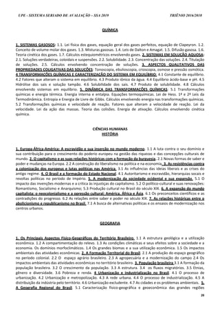 UPE - SISTEMA SERIADO DE AVALIAÇÃO – SSA 2019 TRIÊNIO 2016/2018
26
QUÍMICA
1. SISTEMAS GASOSOS: 1.1. Lei física dos gases, equação geral dos gases perfeitos, equação de Clapeyron. 1.2.
Conceito de volume molar dos gases. 1.3. Misturas gasosas. 1.4. Leis de Dalton e Amagat. 1.5. Difusão gasosa. 1.6.
Teoria cinética dos gases. 1.7. Cálculos estequiométricos envolvendo gases. 2. SISTEMAS EM SOLUÇÃO AQUOSA:
2.1. Soluções verdadeiras, coloidais e suspensões. 2.2. Solubilidade. 2.3. Concentração das soluções. 2.4. Titulação
de soluções. 2.5. Cálculos envolvendo concentração de soluções. 3. ASPECTOS QUALITATIVOS DAS
PROPRIEDADES COLIGATIVAS DAS SOLUÇÕES: Tonoscopia, ebulioscopia, crioscopia, osmose e pressão osmótica.
4 TRANSFORMAÇÕES QUÍMICAS E CARACTERIZAÇÃO DO SISTEMA EM EQUILÍBRIO: 4.1 Constante de equilíbrio.
4.2 Fatores que alteram o sistema em equilíbrio. 4.3 Produto iônico da água. 4.4 Equilíbrio ácido-base e pH. 4.5
Hidrólise dos sais e solução tampão. 4.6 Solubilidade dos sais. 4.7 Produto de solubilidade. 4.8 Cálculos
envolvendo sistemas em equilíbrio. 5. DINÂMICA DAS TRANSFORMAÇÕES QUÍMICAS: 5.1 Transformações
químicas e energia térmica. Energia interna e entalpia. Equações termoquímicas. Lei de Hess. 1ª e 2ª Leis da
Termodinâmica. Entropia e Energia de Livre de Gibbs. Cálculos envolvendo energia nas transformações químicas.
5.2 Transformações químicas e velocidade de reação. Fatores que alteram a velocidade de reação. Lei da
velocidade. Lei da ação das massas. Teoria das colisões. Energia de ativação. Cálculos envolvendo cinética
química.
CIÊNCIAS HUMANAS
HISTÓRIA
1. Europa-África-América: A escravidão e sua inserção no mundo moderno. 1.1 A luta contra o seu domínio e
sua contribuição para o crescimento do poderio europeu na gestão das riquezas e das concepções culturais de
mundo. 2. O capitalismo e as suas relações históricas com a formação da burguesia. 2.1 Novas formas de saber e
poder e mudanças na Europa. 2.2 A construção do liberalismo na política e na economia. 3. As resistências contra
a colonização dos europeus e lutas políticas nas América. 3.1 As influências das ideias liberais e as crises do
antigo regime. 4. O Brasil e a formação do Estado Nacional. 4.1 Autoritarismo e escravidão, hierarquias socais e
revoltas políticas no período de Império. 5. A modernização da sociedade ocidental e sua expansão. 5.1 O
impacto das invenções modernas e a crítica às injustiças do capitalismo. 5.2 O político-cultural e suas renovações:
Romantismo, Socialismo e Anarquismo; 5.3 Produção cultural no Brasil do século XIX. 6. A expansão do mundo
capitalista: o neocolonialismo e a opressão cultural: América, África e Ásia. 6.1 Os preconceitos científicos e as
contradições do progresso. 6.2 As relações entre saber e poder no século XIX. 7. As relações históricas entre o
abolicionismo e republicanismo no Brasil. 7.1 A busca de alternativas políticas e os ensaios de modernização nos
centros urbanos.
GEOGRAFIA
1. Os Principais Aspectos Físico-Geográficos do Território Brasileiro. 1.1 A estrutura geológica e a utilização
econômica. 1.2 A compartimentação do relevo. 1.3 As condições climáticas e seus efeitos sobre a sociedade e a
economia. Os domínios morfoclimáticos. 1.4 Os grandes biomas e a sua utilização econômica. 1.5 Os impactos
ambientais das atividades econômicas. 2. A Formação Territorial do Brasil. 2.1 A produção do espaço geográfico
no período colonial. 2.2 O espaço agrário brasileiro. 2.3 A agropecuária e a modernização do campo 2.4 Os
impactos ambientais das atividades econômicas no território brasileiro. 3. População brasileira 3.1 A formação da
população brasileira. 3.2 O crescimento da população. 3.3 A estrutura. 3.4 os fluxos migratórios. 3.5 Etnias,
gênero e diversidade. 3.6 Pobreza e renda. 4 Urbanização e Industrialização no Brasil. 4.1 O processo de
urbanização. 4.2 Urbanização e metropolização. 4.3 A rede urbana. 4.4 O processo de industrialização. 4.5 A
distribuição da indústria pelo território. 4.6 Urbanização excludente. 4.7 As cidades e os problemas ambientais. 5.
A Geografia Regional do Brasil. 5.1 Caracterização físico-geográfica e geoeconômica das grandes regiões
 