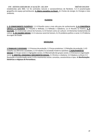 UPE - SISTEMA SERIADO DE AVALIAÇÃO – SSA 2019 TRIÊNIO 2016/2018
27
estabelecidas pelo IBGE. 5.2 Os contrastes naturais e socioeconômicos do Nordeste. 5.3 A caracterização
geográfica do espaço pernambucano. 6. Matriz energética no Brasil. 6.1 Fontes de energia. 6.2 Energia e meio
ambiente.
FILOSOFIA
1. O CONHECIMENTO FILOSÓFICO. 1.1 A Filosofia como o mais alto grau de conhecimento. 2. A CONSCIÊNCIA
CRÍTICA E A FILOSOFIA. 2.1 Filosofia e Reflexão; 2.2 Reflexão e Sabedoria; 2.3 A filosofia na história. 3. A
CULTURA. 3.1 A dimensão cultural do humano; 3.2 O homem como ser cultural. 3.3 Elementos fundamentais da
cultura. 4. OS VALORES SOCIAIS. 4.1 A natureza social do homem; 4.2 O problema político e social. 4.3 Problema
da origem do Estado
SOCIOLOGIA
1.TRABALHO E SOCIEDADE. 1.1 Processo de produção; 1.2 Forças produtivas; 1.3 Relações de produção; 1.4 O
trabalho nas diferentes sociedades; 1.5 O trabalho na sociedade moderna capitalista. 2.AGRUPAMENTOS
SOCIAIS: 2.1 Grupo social; 2.2 Agregados sociais; 2.3 Manutenção dos grupos sociais; 2.4 Estrutura e organização
social. 3- DIREITOS, CIDADANIA E MOVIMENTOS SOCIAIS. 3.1 Direitos e cidadania; 3.2 Cidadania no Brasil; 3.3
Revolução e transformação social; 3.4 Os movimentos sociais: conceitos, características e tipos. 4. Manifestações
folclóricas e religiosas de Pernambuco.
 