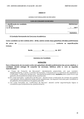 UPE - SISTEMA SERIADO DE AVALIAÇÃO – SSA 2019 TRIÊNIO 2016/2018
28
AANNEEXXOO IIVV
MMOODDEELLOO DDEE FFOORRMMUULLÁÁRRIIOO DDEE RREECCUURRSSOO
CAPA DE CONJUNTO DE RECURSO
1. Identificação do candidato
1.1. Nome
PROTOCOLO
____/____/2017
_____________
Assinatura
1.2. Nº de Inscrição
À Comissão Permanente de Concursos Acadêmicos
Como candidato ao SSA 2 (triênio 2016 – 2018), solicito revisão do(s) gabarito(s) oficial(is) preliminar(es)
da prova de ____________________________________________________, conforme as especificações
inclusas.
Recife, ____________ de _______________ de 2017
________________________________________________
Assinatura do Candidato
INSTRUÇÕES
Para a interposição de recurso(s) contra o(s) gabarito(s) oficial(is) preliminar(es) das provas objetivas, o
candidato deverá entregar 02 conjuntos de recurso(s), idênticos entre si, com as seguintes
especificações:
a) “Capa de Conjunto de Recurso(s)”, devidamente preenchida, em que constem,
obrigatoriamente, o nome, o número da inscrição, o Grupo/Curso e a assinatura do candidato e
o formulário “Justificativa de Recurso”, devidamente preenchido, exclusivo para cada Prova cujo
gabarito oficial preliminar esteja sendo questionado.
b) Em cada formulário “Justificativa de Recurso”, deverá haver a indicação do número da questão
cujo gabarito oficial preliminar esteja sendo questionado, da resposta marcada pelo candidato e
do gabarito oficial preliminar divulgado pela UPE.
c) Em cada formulário da “Justificativa de Recurso”, deverá conter argumentação lógica e
consistente que fundamente seu questionamento.
 