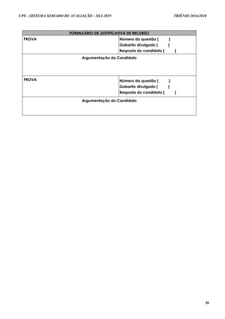 UPE - SISTEMA SERIADO DE AVALIAÇÃO – SSA 2019 TRIÊNIO 2016/2018
29
FORMULÁRIO DE JUSTIFICATIVA DE RECURSO
PROVA Número da questão [ ]
Gabarito divulgado [ ]
Resposta do candidato [ ]
Argumentação do Candidato
PROVA Número da questão [ ]
Gabarito divulgado [ ]
Resposta do candidato [ ]
Argumentação do Candidato
 