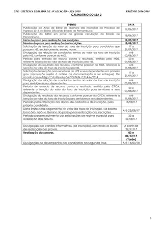 UPE - SISTEMA SERIADO DE AVALIAÇÃO – SSA 2019 TRIÊNIO 2016/2018
3
CALENDÁRIO DO SSA 2
EVENTO DATA
Publicação do Aviso de Edital da abertura das inscrições do Processo de
Ingresso 2015, no Diário Oficial do Estado de Pernambuco.
17/06/2017
Publicação do Edital em jornal de grande circulação do Estado de
Pernambuco.
18/06/2017
Início do prazo para realização das inscrições. 17/07/2017
Término do prazo para realização das inscrições. 18/08/2017
Solicitação de isenção do valor da taxa de inscrição para candidatos que
possuem NIS, exclusivamente, em seu nome.
17 a
21/07/2017
Divulgação da relação de candidatos isentos ao valor da taxa de inscrição
pelo NIS, conforme parecer do MDS.
Até
02/08/2017
Período para entrada de recurso contra o resultado, emitido pelo MDS,
referente à isenção do valor da taxa de inscrição pelo NIS.
03 e
04/08/2017
Divulgação do resultado dos recursos, conforme parecer do MDS, referente à
isenção do valor da taxa de inscrição pelo NIS.
Até
11/08/2017
Solicitação de isenção para servidores da UPE e seus dependentes em primeiro
grau (aprovação sujeita à análise da documentação a ser entregue). De
acordo com o Artigo 1º da Resolução CONSUN nº 014-A /2014
17 a
21/07/2017
Divulgação da relação de candidatos isentos ao valor da taxa de inscrição
para servidores e seus dependentes
Até
02/08/2017
Período de entrada de recurso contra o resultado, emitido pela CPCA,
referente a isenção do valor da taxa de inscrição para servidores e seus
dependentes.
03 e
04/08/2017
Divulgação do resultado dos recursos, conforme parecer da CPCA, referente à
isenção do valor da taxa de inscrição para servidores e seus dependentes.
Até
11/08/2017
Período para alteração dos dados de cadastro e de inscrição, pelo
próprio candidato.
18/08/17
Data limite para pagamento do valor da taxa de inscrição, via boleto
bancário, após o término do prazo para realização das inscrições.
Até 22/08/17
Período para recebimento das solicitações de regime especial para
realização das provas.
23 a
29/08/17
Divulgação dos cartões informativos (de inscrição), contendo os locais
de realização das provas.
A partir de
22/11/17
Realização das provas. 03 e
04/12/17
(Tarde)
Divulgação do desempenho dos candidatos na segunda fase. Até 16/03/18
 