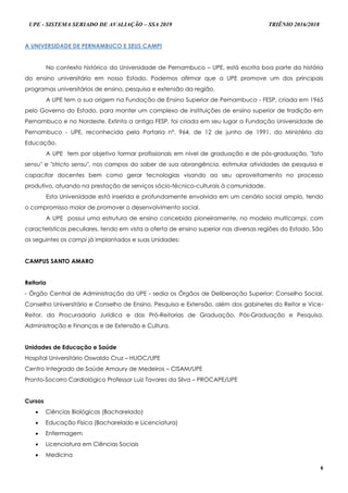 UPE - SISTEMA SERIADO DE AVALIAÇÃO – SSA 2019 TRIÊNIO 2016/2018
6
A UNIVERSIDADE DE PERNAMBUCO E SEUS CAMPI
No contexto histórico da Universidade de Pernambuco – UPE, está escrita boa parte da história
do ensino universitário em nosso Estado. Podemos afirmar que a UPE promove um dos principais
programas universitários de ensino, pesquisa e extensão da região.
A UPE tem a sua origem na Fundação de Ensino Superior de Pernambuco - FESP, criada em 1965
pelo Governo do Estado, para manter um complexo de instituições de ensino superior de tradição em
Pernambuco e no Nordeste. Extinta a antiga FESP, foi criada em seu lugar a Fundação Universidade de
Pernambuco - UPE, reconhecida pela Portaria nº. 964, de 12 de junho de 1991, do Ministério da
Educação.
A UPE tem por objetivo formar profissionais em nível de graduação e de pós-graduação, "lato
sensu" e "stricto sensu", nos campos do saber de sua abrangência, estimular atividades de pesquisa e
capacitar docentes bem como gerar tecnologias visando ao seu aproveitamento no processo
produtivo, atuando na prestação de serviços sócio-técnico-culturais à comunidade.
Esta Universidade está inserida e profundamente envolvida em um cenário social amplo, tendo
o compromisso maior de promover o desenvolvimento social.
A UPE possui uma estrutura de ensino concebida pioneiramente, no modelo multicampi, com
características peculiares, tendo em vista a oferta de ensino superior nas diversas regiões do Estado. São
os seguintes os campi já implantados e suas Unidades:
CAMPUS SANTO AMARO
Reitoria
- Órgão Central de Administração da UPE - sedia os Órgãos de Deliberação Superior: Conselho Social,
Conselho Universitário e Conselho de Ensino, Pesquisa e Extensão, além dos gabinetes do Reitor e Vice-
Reitor, da Procuradoria Jurídica e das Pró-Reitorias de Graduação, Pós-Graduação e Pesquisa,
Administração e Finanças e de Extensão e Cultura.
Unidades de Educação e Saúde
Hospital Universitário Oswaldo Cruz – HUOC/UPE
Centro Integrado de Saúde Amaury de Medeiros – CISAM/UPE
Pronto-Socorro Cardiológico Professor Luiz Tavares da Silva – PROCAPE/UPE
Cursos
 Ciências Biológicas (Bacharelado)
 Educação Física (Bacharelado e Licenciatura)
 Enfermagem
 Licenciatura em Ciências Sociais
 Medicina
 
