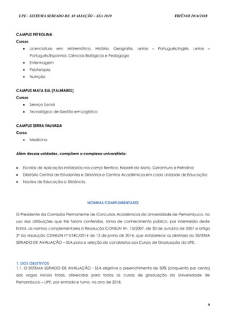 UPE - SISTEMA SERIADO DE AVALIAÇÃO – SSA 2019 TRIÊNIO 2016/2018
8
CAMPUS PETROLINA
Cursos
 Licenciatura em: Matemática, História, Geografia, Letras – Português/Inglês, Letras –
Português/Espanhol, Ciências Biológicas e Pedagogia
 Enfermagem
 Fisioterapia
 Nutrição
CAMPUS MATA SUL (PALMARES)
Cursos
 Serviço Social
 Tecnológico de Gestão em Logística
CAMPUS SERRA TALHADA
Curso
 Medicina
Além dessas unidades, compõem o complexo universitário:
 Escolas de Aplicação instaladas nos campi Benfica, Nazaré da Mata, Garanhuns e Petrolina;
 Diretório Central de Estudantes e Diretórios e Centros Acadêmicos em cada Unidade de Educação;
 Núcleo de Educação a Distância.
NNOORRMMAASS CCOOMMPPLLEEMMEENNTTAARREESS
O Presidente da Comissão Permanente de Concursos Acadêmicos da Universidade de Pernambuco, no
uso das atribuições que lhe foram conferidas, torna de conhecimento público, por intermédio deste
Edital, as normas complementares à Resolução CONSUN No. 13/2007, de 30 de outubro de 2007 e artigo
2º da resolução CONSUN nº 014C/2014 de 13 de junho de 2014, que estabelece as diretrizes do SISTEMA
SERIADO DE AVALIAÇÃO – SSA para a seleção de candidatos aos Cursos de Graduação da UPE.
1. DOS OBJETIVOS
1.1. O SISTEMA SERIADO DE AVALIAÇÃO - SSA objetiva o preenchimento de 50% (cinquenta por cento)
das vagas iniciais totais, oferecidas para todos os cursos de graduação da Universidade de
Pernambuco – UPE, por entrada e turno, no ano de 2018.
 
