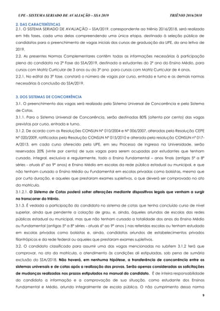 UPE - SISTEMA SERIADO DE AVALIAÇÃO – SSA 2019 TRIÊNIO 2016/2018
9
22.. DDAASS CCAARRAACCTTEERRÍÍSSTTIICCAASS
2.1. O SISTEMA SERIADO DE AVALIAÇÃO – SSA/2019, correspondente ao triênio 2016/2018, será realizado
em três fases, cada uma delas compreendendo uma única etapa, destinado à seleção pública de
candidatos para o preenchimento de vagas iniciais dos cursos de graduação da UPE, do ano letivo de
2019.
2.2. As presentes Normas Complementares contêm todas as informações necessárias à participação
plena do candidato na 2ª Fase do SSA/2019, destinada a estudantes do 2º ano do Ensino Médio, para
cursos com Matriz Curricular de 3 anos ou do 3º ano para cursos com Matriz Curricular de 4 anos.
2.2.1. No edital da 3ª fase, constará o número de vagas por curso, entrada e turno e as demais normas
necessárias à conclusão do SSA/2019.
33.. DDOOSS SSIISSTTEEMMAASS DDEE CCOONNCCOORRRRÊÊNNCCIIAA
3.1. O preenchimento das vagas será realizado pelo Sistema Universal de Concorrência e pelo Sistema
de Cotas.
3.1.1. Para o Sistema Universal de Concorrência, serão destinadas 80% (oitenta por cento) das vagas
previstas por curso, entrada e turno.
3.1.2. De acordo com as Resoluções CONSUN Nº 010/2004 e Nº 006/2007, alteradas pela Resolução CEPE
Nº 020/2009, ratificadas pela Resolução CONSUN Nº 015/2010 e alterada pela resolução CONSUN nº 017-
A/2013, em cada curso oferecido pela UPE, em seu Processo de ingresso na Universidade, serão
reservados 20% (vinte por cento) de suas vagas para serem ocupadas por estudantes que tenham
cursado, integral, exclusiva e regularmente, todo o Ensino Fundamental – anos finais (antigas 5ª a 8ª
séries - atuais 6º ao 9º anos) e Ensino Médio em escolas da rede pública estadual ou municipal, e que
não tenham cursado o Ensino Médio ou Fundamental em escolas privadas como bolsistas, mesmo que
por curta duração, e aqueles que prestaram exames supletivos, o que deverá ser comprovado no ato
da matrícula.
3.1.2.1. O Sistema de Cotas poderá sofrer alterações mediante dispositivos legais que venham a surgir
no transcorrer do triênio.
3.1.3. É vedada a participação do candidato no sistema de cotas que tenha concluído curso de nível
superior, ainda que pendente a colação de grau, e, ainda, àqueles oriundos de escolas das redes
públicas estadual ou municipal, mas que não tenham cursado a totalidade dos anos do Ensino Médio
ou Fundamental (antigas 5ª a 8ª séries - atuais 6º ao 9º anos ) nas referidas escolas ou tenham estudado
em escolas privadas como bolsistas e, ainda, candidatos oriundos de estabelecimentos privados
filantrópicos e da rede federal ou aqueles que prestaram exames supletivos.
3.2. O candidato classificado para assumir uma das vagas mencionadas no subitem 3.1.2 terá que
comprovar, no ato da matrícula, o atendimento às condições ali estipuladas, sob pena de sumária
exclusão do SSA/2018. Não haverá, em nenhuma hipótese, a transferência de concorrência entre os
sistemas universais e de cotas após a realização das provas. Serão apenas consideradas as solicitações
de mudanças realizadas nos prazos estipulados no manual do candidato. É de inteira responsabilidade
do candidato a informação e a comprovação de sua situação, como estudante dos Ensinos
Fundamental e Médio, oriundo integralmente de escola pública. O não cumprimento dessa norma
 