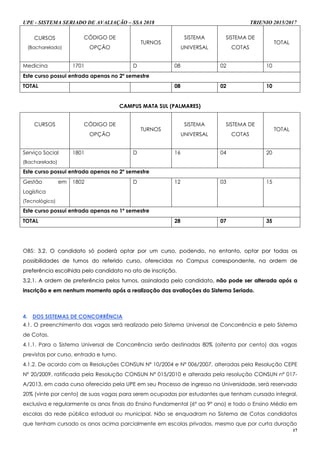 UPE - SISTEMA SERIADO DE AVALIAÇÃO – SSA 2018 TRIENIO 2015/2017
17
CURSOS
(Bacharelado)
CÓDIGO DE
OPÇÃO
TURNOS
SISTEMA
UNIVERSAL
SISTEMA DE
COTAS
TOTAL
Medicina 1701 D 08 02 10
Este curso possui entrada apenas no 2º semestre
TOTAL 08 02 10
CAMPUS MATA SUL (PALMARES)
CURSOS CÓDIGO DE
OPÇÃO
TURNOS
SISTEMA
UNIVERSAL
SISTEMA DE
COTAS
TOTAL
Serviço Social
(Bacharelado)
1801 D 16 04 20
Este curso possui entrada apenas no 2º semestre
Gestão em
Logística
(Tecnológico)
1802 D 12 03 15
Este curso possui entrada apenas no 1º semestre
TOTAL 28 07 35
OBS: 33..22.. OO ccaannddiiddaattoo ssóó ppooddeerráá ooppttaarr ppoorr uumm ccuurrssoo,, ppooddeennddoo,, nnoo eennttaannttoo,, ooppttaarr ppoorr ttooddaass aass
ppoossssiibbiilliiddaaddeess ddee ttuurrnnooss ddoo rreeffeerriiddoo ccuurrssoo,, ooffeerreecciiddaass nnoo CCaammppuuss ccoorrrreessppoonnddeennttee,, nnaa oorrddeemm ddee
pprreeffeerrêênncciiaa eessccoollhhiiddaa ppeelloo ccaannddiiddaattoo nnoo aattoo ddee iinnssccrriiççããoo..
33..22..11.. AA oorrddeemm ddee pprreeffeerrêênncciiaa ppeellooss ttuurrnnooss,, aassssiinnaallaaddaa ppeelloo ccaannddiiddaattoo,, nnããoo ppooddee sseerr aalltteerraaddaa aappóóss aa
iinnssccrriiççããoo ee eemm nneennhhuumm mmoommeennttoo aappóóss aa rreeaalliizzaaççããoo ddaass aavvaalliiaaççõõeess ddoo SSiisstteemmaa SSeerriiaaddoo..
4. DOS SISTEMAS DE CONCORRÊNCIA
4.1. O preenchimento das vagas será realizado pelo Sistema Universal de Concorrência e pelo Sistema
de Cotas.
4.1.1. Para o Sistema Universal de Concorrência serão destinadas 80% (oitenta por cento) das vagas
previstas por curso, entrada e turno.
4.1.2. De acordo com as Resoluções CONSUN Nº 10/2004 e Nº 006/2007, alteradas pela Resolução CEPE
Nº 20/2009, ratificada pela Resolução CONSUN Nº 015/2010 e alterada pela resolução CONSUN nº 017-
A/2013, em cada curso oferecido pela UPE em seu Processo de ingresso na Universidade, será reservada
20% (vinte por cento) de suas vagas para serem ocupadas por estudantes que tenham cursado integral,
exclusiva e regularmente os anos finais do Ensino Fundamental (6º ao 9º ano) e todo o Ensino Médio em
escolas da rede pública estadual ou municipal. Não se enquadram no Sistema de Cotas candidatos
que tenham cursado os anos acima parcialmente em escolas privadas, mesmo que por curta duração
 