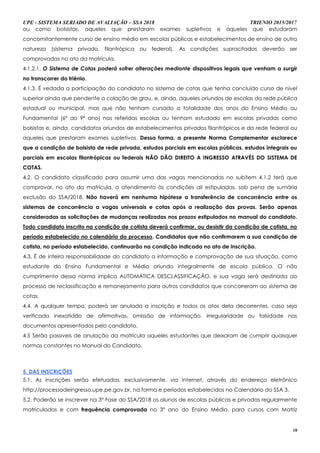 UPE - SISTEMA SERIADO DE AVALIAÇÃO – SSA 2018 TRIENIO 2015/2017
18
ou como bolsistas, aqueles que prestaram exames supletivos e aqueles que estudaram
concomitantemente curso de ensino médio em escolas públicas e estabelecimentos de ensino de outra
natureza (sistema privado, filantrópica ou federal). As condições supracitadas deverão ser
comprovadas no ato da matrícula.
4.1.2.1. O Sistema de Cotas poderá sofrer alterações mediante dispositivos legais que venham a surgir
no transcorrer do triênio.
4.1.3. É vedada a participação do candidato no sistema de cotas que tenha concluído curso de nível
superior ainda que pendente a colação de grau, e, ainda, aqueles oriundos de escolas da rede pública
estadual ou municipal, mas que não tenham cursado a totalidade dos anos do Ensino Médio ou
Fundamental (6º ao 9º ano) nas referidas escolas ou tenham estudado em escolas privadas como
bolsistas e, ainda, candidatos oriundos de estabelecimentos privados filantrópicos e da rede federal ou
aqueles que prestaram exames supletivos. Dessa forma, a presente Norma Complementar esclarece
que a condição de bolsista de rede privada, estudos parciais em escolas públicas, estudos integrais ou
parciais em escolas filantrópicas ou federais NÃO DÃO DIREITO A INGRESSO ATRAVÉS DO SISTEMA DE
COTAS.
4.2. O candidato classificado para assumir uma das vagas mencionadas no subitem 4.1.2 terá que
comprovar, no ato da matrícula, o atendimento às condições ali estipuladas, sob pena de sumária
exclusão do SSA/2018. Não haverá em nenhuma hipótese a transferência de concorrência entre os
sistemas de concorrência a vagas universais e cotas após a realização das provas. Serão apenas
consideradas as solicitações de mudanças realizadas nos prazos estipulados no manual do candidato.
Todo candidato inscrito na condição de cotista deverá confirmar, ou desistir da condição de cotista, no
período estabelecido no calendário do processo. Candidatos que não confirmarem a sua condição de
cotista, no período estabelecido, continuarão na condição indicada no ato de inscrição.
4.3. É de inteira responsabilidade do candidato a informação e comprovação de sua situação, como
estudante do Ensino Fundamental e Médio oriundo integralmente de escola pública. O não
cumprimento dessa norma implica AUTOMÁTICA DESCLASSIFICAÇÃO, e sua vaga será destinada ao
processo de reclassificação e remanejamento para outros candidatos que concorreram ao sistema de
cotas.
4.4. A qualquer tempo, poderá ser anulada a inscrição e todos os atos dela decorrentes, caso seja
verificada inexatidão de afirmativas, omissão de informação, irregularidade ou falsidade nos
documentos apresentados pelo candidato.
4.5 Serão passiveis de anulação da matrícula aqueles estudantes que deixaram de cumprir quaisquer
normas constantes no Manual do Candidato.
5. DAS INSCRIÇÕES
5.1. As inscrições serão efetuadas, exclusivamente, via Internet, através do endereço eletrônico
http://processodeingresso.upe.pe.gov.br, na forma e períodos estabelecidos no Calendário do SSA 3.
5.2. Poderão se inscrever na 3ª Fase do SSA/2018 os alunos de escolas públicas e privadas regularmente
matriculados e com frequência comprovada no 3º ano do Ensino Médio, para cursos com Matriz
 