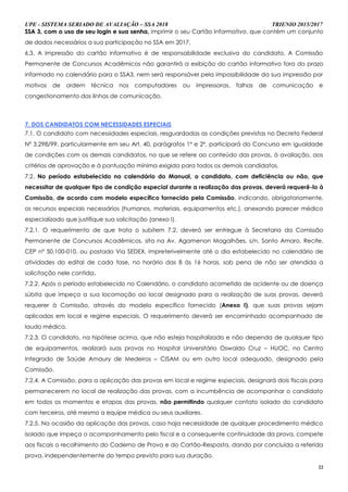 UPE - SISTEMA SERIADO DE AVALIAÇÃO – SSA 2018 TRIENIO 2015/2017
22
SSSSAA 33,, ccoomm oo uussoo ddee sseeuu llooggiinn ee ssuuaa sseennhhaa,, imprimir o seu Cartão Informativo, que contém um conjunto
de dados necessários a sua participação no SSA em 2017.
6.3. A impressão do cartão informativo é de responsabilidade exclusiva do candidato. A Comissão
Permanente de Concursos Acadêmicos não garantirá a exibição do cartão informativo fora do prazo
informado no calendário para o SSA3, nem será responsável pela impossibilidade da sua impressão por
motivos de ordem técnica nos computadores ou impressoras, falhas de comunicação e
congestionamento das linhas de comunicação.
7. DOS CANDIDATOS COM NECESSIDADES ESPECIAIS
7.1. O candidato com necessidades especiais, resguardadas as condições previstas no Decreto Federal
Nº 3.298/99, particularmente em seu Art. 40, parágrafos 1º e 2º, participará do Concurso em igualdade
de condições com os demais candidatos, no que se refere ao conteúdo das provas, à avaliação, aos
critérios de aprovação e à pontuação mínima exigida para todos os demais candidatos.
7.2. No período estabelecido no calendário do Manual, o candidato, com deficiência ou não, que
necessitar de qualquer tipo de condição especial durante a realização das provas, deverá requerê-lo à
Comissão, de acordo com modelo específico fornecido pela Comissão, indicando, obrigatoriamente,
os recursos especiais necessários (humanos, materiais, equipamentos etc.), anexando parecer médico
especializado que justifique sua solicitação (anexo I).
7.2.1. O requerimento de que trata o subitem 7.2. deverá ser entregue à Secretaria da Comissão
Permanente de Concursos Acadêmicos, sita na Av. Agamenon Magalhães, s/n, Santo Amaro, Recife,
CEP nº 50.100-010, ou postado Via SEDEX, impreterivelmente até o dia estabelecido no calendário de
atividades do edital de cada fase, no horário das 8 às 16 horas, sob pena de não ser atendida a
solicitação nele contida.
7.2.2. Após o período estabelecido no Calendário, o candidato acometido de acidente ou de doença
súbita que impeça a sua locomoção ao local designado para a realização de suas provas, deverá
requerer à Comissão, através do modelo específico fornecido (Anexo I), que suas provas sejam
aplicadas em local e regime especiais. O requerimento deverá ser encaminhado acompanhado de
laudo médico.
7.2.3. O candidato, na hipótese acima, que não esteja hospitalizado e não dependa de qualquer tipo
de equipamentos, realizará suas provas no Hospital Universitário Oswaldo Cruz – HUOC, no Centro
Integrado de Saúde Amaury de Medeiros – CISAM ou em outro local adequado, designado pela
Comissão.
7.2.4. A Comissão, para a aplicação das provas em local e regime especiais, designará dois fiscais para
permanecerem no local de realização das provas, com a incumbência de acompanhar o candidato
em todos os momentos e etapas das provas, não permitindo qualquer contato isolado do candidato
com terceiros, até mesmo a equipe médica ou seus auxiliares.
7.2.5. Na ocasião da aplicação das provas, caso haja necessidade de qualquer procedimento médico
isolado que impeça o acompanhamento pelo fiscal e a consequente continuidade da prova, compete
aos fiscais o recolhimento do Caderno de Prova e do Cartão-Resposta, dando por concluída a referida
prova, independentemente do tempo previsto para sua duração.
 