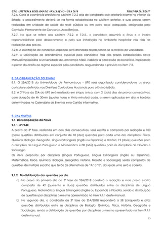 UPE - SISTEMA SERIADO DE AVALIAÇÃO – SSA 2018 TRIENIO 2015/2017
23
7.2.6. Caso a ocorrência prevista no subitem 7.2.2 seja de candidato que prestará exame no Interior do
Estado, o procedimento deverá ser na forma estabelecida no subitem anterior, e suas provas serem
realizadas em unidade de saúde da rede pública ou em outro local adequado, designado pela
Comissão Permanente de Concursos Acadêmicos.
7.2.7. No que se refere aos subitens 7.2.2. e 7.2.5., o candidato assumirá o ônus e a inteira
responsabilidade pelo deslocamento e pela sua instalação no ambiente hospitalar nos dias de
realização das provas.
7.2.8. A solicitação de condições especiais será atendida obedecendo-se a critérios de viabilidade.
7.2.9. A solicitação de atendimento especial pelo candidato fora dos prazos estabelecidos neste
Manual impossibilita a Universidade de, em tempo hábil, viabilizar a concessão do benefício, implicando
a perda do direito ao regime especial pelo candidato, resguardando o previsto no item 7.2.
8. DA ORGANIZAÇÃO DO EXAME
8.1. O SSA/2018 da Universidade de Pernambuco - UPE será organizado considerando-se as áreas
curriculares definidas nas Diretrizes Curriculares Nacionais para o Ensino Médio.
8.2. A 3ª Fase do SSA da UPE será realizada em etapa única, com 2 (dois) dias de provas consecutivos,
com duração de 4h 30min (quatro horas e trinta minutos) cada, a serem aplicadas em dias e horários
determinados no Calendário de Eventos e no Cartão Informativo.
9. DAS PROVAS
9.1. Da Composição da Prova
9.1.1. 3ª FASE
A prova da 3ª fase, realizada em dois dias consecutivos, será escrita e composta por redação e 100
(cem) questões distribuídas em conjunto de 10 (dez) questões para cada uma das disciplinas: Física,
Química, Biologia, Geografia, Língua Estrangeira (Inglês ou Espanhol) e História; 12 (doze) questões para
a disciplina de Língua Portuguesa e Matemática e 08 (oito) questões para as disciplinas de Filosofia e
Sociologia.
Os itens propostos por disciplina (Língua Portuguesa, Língua Estrangeira (Inglês ou Espanhol),
Matemática, Física, Química, Biologia, Geografia, História, Filosofia e Sociologia) serão compostos de
questões de múltipla escolha que terão 05 alternativas de “A” a “E”, das quais uma será a correta.
9.1.2. Da distribuição das questões por dia
a) Na prova do primeiro dia da 3ª fase do SSA/2018 constará a redação e mais prova escrita
composta de 42 (quarenta e duas) questões distribuídas entre as disciplinas de Língua
Portuguesa, Matemática, Língua Estrangeira (Inglês ou Espanhol) e Filosofia, sendo a distribuição
de questões por disciplinas a mesma apresentada no item 9.1.1 deste manual.
b) No segundo dia, o candidato da 3ª fase do SSA/2018 responderá a 58 (cinquenta e oito)
questões distribuídas entre as disciplinas de Biologia, Química, Física, História, Geografia e
Sociologia, sendo a distribuição de questões por disciplinas a mesma apresentada no item 9.1.1
deste manual.
 